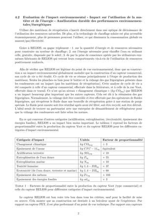 4.2 Evaluation de l’impact environnemental - Impact sur l’utilisation de la ma-
tière et de l’énergie - Amélioration durable des performances environnemen-
tales/énergétiques
Utiliser des matériaux de récupération s’inscrit directement dans une optique de décroissance de
l’utilisation des ressources naturelles. De plus, si la technologie de chauﬀage solaire est plus accessible
économiquement, plus de personnes pourront l’utiliser, ce qui diminuera la consommation globale en
mazout/gaz/électricité.
Grâce à RELIOS, on gagne triplement : 1. sur la quantité d’énergie et de ressources nécessaires
pour construire un système de chauﬀage ; 2. sur l’énergie nécessaire pour chauﬀer l’eau en utilisant
celle, gratuite, dispensée par le soleil ; 3. de par la prise de conscience opérée par les utilisateurs eux-
mêmes fabricants de RELIOS qui verront leurs comportements vis-à-vis de l’utilisation de ressources
positivement renforcés.
Aﬁn de vériﬁer que RELIOS est légitime du point de vue environnemental, donc que sa construc-
tion a un impact environnemental globalement moindre que la construction d’un capteur commercial,
son cycle de vie a été étudié. Ce cycle de vie se résume principalement à l’étape de production des
matériaux. Seules les planches en bois pour le boitier et la vidange des gaz frigorigènes présents dans
les condenseurs ont un impact (pas les matériaux de récupération). Cette analyse de cycle de vie a
été comparée à celle d’un capteur commercial, eﬀectuée dans la littérature, et à celle de la rue Voot,
eﬀectuée dans ce travail. Ce n’est qu’au niveau « changement climatique » (kg CO2eq) que RELIOS
a un impact beaucoup plus important que les autres capteurs. Cela est dû à la réémission des gaz
frigorigènes. Normalement, la vidange doit être contrôlée et être eﬀectuée par des opérateurs de ﬂuides
frigorigènes, qui récupèrent le ﬂuide dans une bouteille de récupération grâce à une station de purge
spéciale. Le ﬂuide peut ensuite soit être réutilisé après avoir été ﬁltré, soit être recyclé, soit être détruit.
L’idéal serait de trouver un partenariat avec une entreprise de démantèlement de réfrigérateur pour
que la vidange des condenseurs soit faite selon les normes.
En ce qui concerne d’autres catégories (acidiﬁcation, eutrophisation, (éco)toxicité, épuisement des
énergies fossiles), RELIOS a un impact bien moins important. Le tableau 1 reprend les facteurs de
proportionnalité entre la production du capteur Voot et du capteur RELIOS pour les diﬀérentes ca-
tégories d’impact environnemental.
Catégorie d’impact Unités Facteur de proportionnalité
Changement climatique kg CO2,eq ÷ 3
Epuisement de l’ozone kg CFC − 11eq équivalent
Acidiﬁcation terrestre kg SO2,eq × 10
Eutrophisation de l’eau douce kg Peq × 55
Eutrophisation marine kg Neq × 10
Toxicité humaine kg 1, 4 − DBeq × 37
Ecotoxicité (de l’eau douce, terrestre et marine) kg 1, 4 − DBeq × 68
Epuisement des métaux kg Feeq × 103
Epuisement des énergies fossiles kg oileq × 3
Table 1 – Facteurs de proportionnalité entre la production du capteur Voot (type commercial) et
celle du capteur RELIOS pour diﬀérentes catégories d’impact environnemental.
Le capteur RELIOS est bon voire très bon dans tous les critères, sauf pour la facilité de mise
en oeuvre. Cela montre que sa construction est destinée à un bricoleur ayant de l’expérience. Par
rapport au capteur PET, il est plus performant d’un point de vue technique. Par rapport aux capteurs
7
 