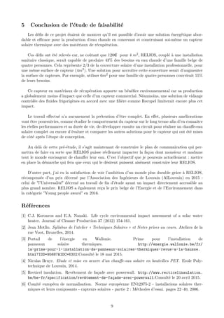 5 Conclusion de l’étude de faisabilité
Les déﬁs de ce projet étaient de montrer qu’il est possible d’avoir une solution énergétique abor-
dable et eﬃcace pour la production d’eau chaude en concevant et construisant soi-même un capteur
solaire thermique avec des matériaux de récupération.
Ces déﬁs ont été relevés car, ne coûtant que 120e pour 4 m2, RELIOS, couplé à une installation
sanitaire classique, serait capable de produire 43% des besoins en eau chaude d’une famille belge de
quatre personnes. Cela représente 2/3 de la couverture solaire d’une installation professionnelle, pour
une même surface de capteur (4m2). Une solution pour accroître cette couverture serait d’augmenter
la surface de capteurs. Par exemple, utiliser 6m2 pour une famille de quatre personnes couvrirait 55%
de leurs besoins.
Ce capteur en matériaux de récupération apporte un bénéﬁce environnemental car sa production
a globalement moins d’impact que celle d’un capteur commercial. Néanmoins, une solution de vidange
contrôlée des ﬂuides frigorigènes en accord avec une ﬁlière comme Recupel limiterait encore plus cet
impact.
Le travail eﬀectué n’a aucunement la prétention d’être complet. En eﬀet, plusieurs améliorations
vont être poursuivies, comme étudier le comportement du capteur sur le long terme aﬁn d’en connaitre
les réelles performances et sa durée de vie, de développer ensuite un circuit pour réaliser un chauﬀe-eau
solaire complet ou encore d’évaluer et comparer les autres solutions pour le capteur qui ont été mises
de côté après l’étape de conception.
Au delà de cette pré-étude, il s’agit maintenant de construire le plan de communication qui per-
mettra de faire en sorte que RELIOS puisse réellement impacter la façon dont monsieur et madame
tout le monde envisagent de chauﬀer leur eau. C’est l’objectif que je poursuis actuellement : mettre
en place la démarche qui fera que ceux qui le désirent puissent aisément construire leur RELIOS.
D’autre part, j’ai eu la satisfaction de voir l’ambition d’un monde plus durable grâce à RELIOS,
récompensée d’un prix décerné par l’Association des Ingénieurs de Louvain (AILouvain) en 2015 :
celui de "l’Universalité" décerné au travail de ﬁn d’étude ayant un impact directement accessible au
plus grand nombre. RELIOS a également reçu le prix belge de l’Energie et de l’Environnement dans
la catégorie "Young people award" en 2016.
Références
[1] C.J. Koroneos and E.A. Nanaki. Life cycle environmental impact assessment of a solar water
heater. Journal of Cleaner Production 37 (2012) 154-161.
[2] Jean Motllo. Syllabus de l’atelier « Techniques Solaires » et Notes prises au cours. Ateliers de la
rue Voot, Bruxelles, 2014.
[3] Portail de l’énergie en Wallonie. Prime pour l’installation de
panneaux solaire thermiques. http://energie.wallonie.be/fr/
la-prime-pour-l-installation-de-panneaux-solaires-thermiques-revue-a-la-hausse.
html?IDD=95687&IDC=6302.Consulté le 18 mai 2015.
[4] Nicolas Bruyr. Etude et mise en oeuvre d’un chauﬀe-eau solaire en bouteilles PET. Ecole Poly-
technique de Louvain, 2014.
[5] Recticel insulation. Revêtement de façade avec powerwall. http://www.recticelinsulation.
be/be-fr/specification/revêtement-de-façade-avec-powerwall.Consulté le 20 avril 2015.
[6] Comité européen de normalisation. Norme européenne EN12975-2 - installations solaires ther-
miques et leurs composants - capteurs solaires - partie 2 : Méthodes d’essai. pages 22–40, 2006.
9
 