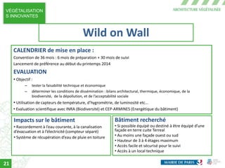 VÉGÉTALISATION
S INNOVANTES
CALENDRIER de mise en place :
Convention de 36 mois : 6 mois de préparation + 30 mois de suivi
Lancement de préférence au début du printemps 2014
EVALUATION
• Objectif :
– tester la faisabilité technique et économique
– déterminer les conditions de dissémination : bilans architectural, thermique, économique, de la
biodiversité, de la dépollution, et de l’acceptabilité sociale
• Utilisation de capteurs de température, d’hygrométrie, de luminosité etc…
• Evaluation scientifique avec INRA (Biodiversité) et CEP-ARMINES (Energétique du bâtiment)
Impacts sur le bâtiment
• Raccordement à l’eau courante, à la canalisation
d’évacuation et à l’électricité (compteur séparé)
• Système de récupération d’eau de pluie en toiture
Bâtiment recherché
• Si possible équipé ou destiné à être équipé d’une
façade en terre cuite Terreal
• Au moins une façade ouest ou sud
• Hauteur de 3 à 4 étages maximum
• Accès facile et sécurisé pour le suivi
• Accès à un local technique
Wild on Wall
21
 