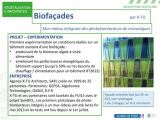 VÉGÉTALISATION
S INNOVANTES
Façade orientée Sud (ou SE ou
SO), non ombragée
1 ou 2 étages, en R+1 minimum
PROJET – EXPÉRIMENTATION
Première expérimentation en conditions réelles sur un
bâtiment existant d’une biofaçade :
• produisant de la biomasse algale à visée
alimentaire
• améliorant les performances énergétiques du
bâtiment support (jusqu’à 50% sur les besoins de
chauffage / climatisation pour un bâtiment RT2012)
ENTREPRISE
Agence X-TU Architects, SARL créée en 1999 de 25
personnes. Partenaires: GEPEA, AlgoSource
Technologies, OASIIS, R.F.R
X-TU et ses partenaires sont lauréats du FUI15 avec le
projet SymBIO2. Les premiers prototypes de photo-
bioréacteurs intégrés à un mur-rideau ont été livrés fin
mai 2013 et les tests ont lieu depuis le 1er juillet.
Biofaçades par X-TU
Mur-rideau intégrant des photobioréacteurs de microalgues
 