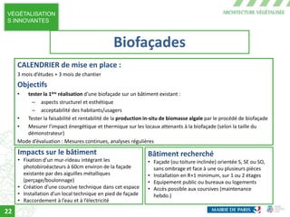 VÉGÉTALISATION
S INNOVANTES
CALENDRIER de mise en place :
3 mois d’études + 3 mois de chantier
Objectifs
• tester la 1ère réalisation d’une biofaçade sur un bâtiment existant :
– aspects structurel et esthétique
– acceptabilité des habitants/usagers
• Tester la faisabilité et rentabilité de la production in-situ de biomasse algale par le procédé de biofaçade
• Mesurer l’impact énergétique et thermique sur les locaux attenants à la biofaçade (selon la taille du
démonstrateur)
Mode d’évaluation : Mesures continues, analyses régulières
Impacts sur le bâtiment
• Fixation d’un mur-rideau intégrant les
photobiroéacteurs à 60cm environ de la façade
existante par des aiguilles métalliques
(perçage/boulonnage)
• Création d’une coursive technique dans cet espace
• Installation d’un local technique en pied de façade
• Raccordement à l’eau et à l’électricité
Bâtiment recherché
• Façade (ou toiture inclinée) orientée S, SE ou SO,
sans ombrage et face à une ou plusieurs pièces
• Installation en R+1 minimum, sur 1 ou 2 étages
• Equipement public ou bureaux ou logements
• Accès possible aux coursives (maintenance
hebdo.)
Biofaçades
22
 