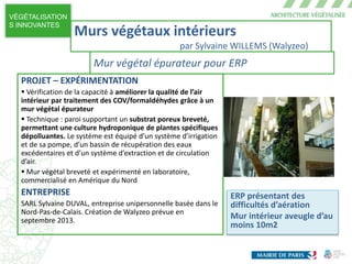 VÉGÉTALISATION
S INNOVANTES
ERP présentant des
difficultés d’aération
Mur intérieur aveugle d’au
moins 10m2
PROJET – EXPÉRIMENTATION
 Vérification de la capacité à améliorer la qualité de l’air
intérieur par traitement des COV/formaldéhydes grâce à un
mur végétal épurateur
 Technique : paroi supportant un substrat poreux breveté,
permettant une culture hydroponique de plantes spécifiques
dépolluantes. Le système est équipé d’un système d’irrigation
et de sa pompe, d’un bassin de récupération des eaux
excédentaires et d’un système d’extraction et de circulation
d’air.
 Mur végétal breveté et expérimenté en laboratoire,
commercialisé en Amérique du Nord
ENTREPRISE
SARL Sylvaine DUVAL, entreprise unipersonnelle basée dans le
Nord-Pas-de-Calais. Création de Walyzeo prévue en
septembre 2013.
Murs végétaux intérieurs
par Sylvaine WILLEMS (Walyzeo)
Mur végétal épurateur pour ERP
 