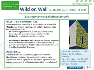 VÉGÉTALISATION
S INNOVANTES
Façade exposée Ouest ou Sud
Hauteur de 3 à 4 étages
maximum
si possible équipée ou destinée
à être équipée de bardage en
terre cuite Terreal
PROJET – EXPÉRIMENTATION
Tester la faisabilité technique et économique de la première
« façade ensauvagée » sur support en terre cuite, équipée
d’un système associant :
- Un substrat végétal innovant, constitué à partir de déchets
locaux, dans des contenants fixés au mur, favorisant la
biodiversité et la réduction des ilots de chaleur
- Un système de bardage en terre cuite (façade ventilée), rapportée
sur le bâtiment par un dispositif de fixation, contribuant à la
performance énergétique du bâtiment (ventilation et isolation) et
à la réduction des ilots de chaleur
ENTREPRISES
• Terreal : ETI de 1900 personnes, spécialisée dans la
fabrication de matériaux de construction en terre cuite
• Partenariat avec l’ Agence X-TU Architects (spécialiste des
façades ensauvagées), et Topager (substrat et végétalisation)
Wild on Wall par TERREAL avec TOPAGER et XT-U
Ecosystème vertical urbain durable
 