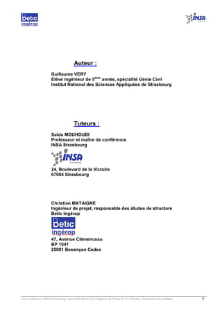 Very Guillaume, INSA Strasbourg, spécialité Génie Civil, Rapport de Projet de fin d’études, Document de synthèse. 1
Auteur :
Guillaume VERY
Elève ingénieur de 5ème
année, spécialité Génie Civil
Institut National des Sciences Appliquées de Strasbourg
Tuteurs :
Saïda MOUHOUBI
Professeur et maître de conférence
INSA Strasbourg
24, Boulevard de la Victoire
67084 Strasbourg
Christian MATAIGNE
Ingénieur de projet, responsable des études de structure
Betic Ingérop
47, Avenue Clémenceau
BP 1041
25001 Besançon Cedex
 
