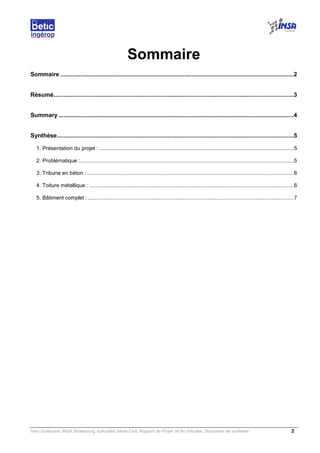 Very Guillaume, INSA Strasbourg, spécialité Génie Civil, Rapport de Projet de fin d’études, Document de synthèse. 2
Sommaire
Sommaire ...........................................................................................................................................2
Résumé...............................................................................................................................................3
Summary ............................................................................................................................................4
Synthèse.............................................................................................................................................5
1. Présentation du projet : ...................................................................................................................................5
2. Problématique :................................................................................................................................................5
3. Tribune en béton : ...........................................................................................................................................6
4. Toiture métallique : ..........................................................................................................................................6
5. Bâtiment complet :...........................................................................................................................................7
 