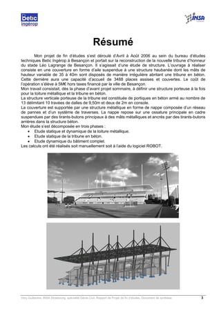 Very Guillaume, INSA Strasbourg, spécialité Génie Civil, Rapport de Projet de fin d’études, Document de synthèse. 3
Résumé
Mon projet de fin d’études s’est déroulé d’Avril à Août 2006 au sein du bureau d’études
techniques Betic Ingérop à Besançon et portait sur la reconstruction de la nouvelle tribune d’honneur
du stade Léo Lagrange de Besançon. Il s’agissait d’une étude de structure. L’ouvrage à réaliser
consiste en une couverture en forme d’aile suspendue à une structure haubanée dont les mâts de
hauteur variable de 35 à 40m sont disposés de manière irrégulière abritant une tribune en béton.
Cette dernière aura une capacité d’accueil de 3488 places assises et couvertes. Le coût de
l’opération s’élève à 5M€ hors taxes financé par la ville de Besançon.
Mon travail consistait, dès la phase d’avant projet sommaire, à définir une structure porteuse à la fois
pour la toiture métallique et la tribune en béton.
La structure verticale porteuse de la tribune est constituée de portiques en béton armé au nombre de
13 délimitant 10 travées de dalles de 9,50m et deux de 2m en console.
La couverture est supportée par une structure métallique en forme de nappe composée d’un réseau
de pannes et d’un système de traverses. La nappe repose sur une ossature principale en cadre
suspendues par des tirants-butons principaux à des mâts métalliques et ancrés par des tirants-butons
arrières dans la structure béton.
Mon étude s’est décomposée en trois phases :
• Etude statique et dynamique de la toiture métallique.
• Etude statique de la tribune en béton.
• Etude dynamique du bâtiment complet.
Les calculs ont été réalisés soit manuellement soit à l’aide du logiciel ROBOT.
 