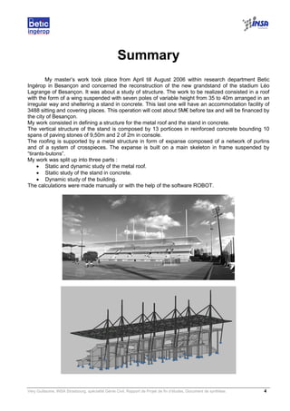 Very Guillaume, INSA Strasbourg, spécialité Génie Civil, Rapport de Projet de fin d’études, Document de synthèse. 4
Summary
My master’s work took place from April till August 2006 within research department Betic
Ingérop in Besançon and concerned the reconstruction of the new grandstand of the stadium Léo
Lagrange of Besançon. It was about a study of structure. The work to be realized consisted in a roof
with the form of a wing suspended with seven poles of variable height from 35 to 40m arranged in an
irregular way and sheltering a stand in concrete. This last one will have an accommodation facility of
3488 sitting and covering places. This operation will cost about 5M€ before tax and will be financed by
the city of Besançon.
My work consisted in defining a structure for the metal roof and the stand in concrete.
The vertical structure of the stand is composed by 13 porticoes in reinforced concrete bounding 10
spans of paving stones of 9,50m and 2 of 2m in console.
The roofing is supported by a metal structure in form of expanse composed of a network of purlins
and of a system of crosspieces. The expanse is built on a main skeleton in frame suspended by
“tirants-butons”.
My work was split up into three parts :
• Static and dynamic study of the metal roof.
• Static study of the stand in concrete.
• Dynamic study of the building.
The calculations were made manually or with the help of the software ROBOT.
 