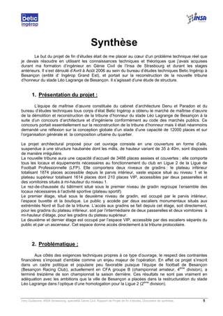Very Guillaume, INSA Strasbourg, spécialité Génie Civil, Rapport de Projet de fin d’études, Document de synthèse. 5
Synthèse
Le but du projet de fin d’études était de me placer au cœur d’un problème technique réel que
je devais résoudre en utilisant les connaissances techniques et théoriques que j’avais acquises
durant ma formation d’ingénieur en Génie Civil de l’Insa de Strasbourg et durant les stages
antérieurs. Il s’est déroulé d’Avril à Août 2006 au sein du bureau d’études techniques Betic Ingérop à
Besançon (entité d’ Ingérop Grand Est), et portait sur la reconstruction de la nouvelle tribune
d’honneur du stade Léo Lagrange de Besançon. Il s’agissait d’une étude de structure.
1. Présentation du projet :
L’équipe de maîtrise d’œuvre constituée du cabinet d’architecture Denu et Paradon et du
bureau d’études techniques tous corps d’état Betic Ingérop a obtenu le marché de maîtrise d’œuvre
de la démolition et reconstruction de la tribune d’honneur du stade Léo Lagrange de Besançon à la
suite d’un concours d’architecture et d’ingénierie conformément au code des marchés publics. Ce
concours portait essentiellement sur la reconstruction de la tribune d’honneur mais il était néanmoins
demandé une réflexion sur la conception globale d’un stade d’une capacité de 12000 places et sur
l’organisation générale et la composition urbaine du quartier.
Le projet architectural proposé pour cet ouvrage consiste en une couverture en forme d’aile,
suspendue à une structure haubanée dont les mâts, de hauteur variant de 35 à 40m, sont disposés
de manière irrégulière.
La nouvelle tribune aura une capacité d’accueil de 3488 places assises et couvertes ; elle comporte
tous les locaux et équipements nécessaires au fonctionnement du club en Ligue 2 de la Ligue de
Football Professionnelle (LFP). Elle comportera deux niveaux de gradins : le plateau inférieur
totalisant 1874 places accessible depuis le parvis intérieur, vaste espace situé au niveau 1 et le
plateau supérieur totalisant 1614 places dont 210 places VIP, accessibles par deux passerelles et
des vomitoires situés à mi-hauteur du niveau 1.
Le rez-de-chaussée du bâtiment situé sous le premier niveau de gradin regroupe l’ensemble des
locaux nécessaires à l’activité sportive (plateau sportif).
Le premier étage, situé sous le deuxième niveau de gradin, est occupé par le parvis intérieur,
l’espace buvette et la boutique. Le public y accède par deux escaliers monumentaux situés aux
extrémités Nord et Sud de la tribune. L’accès aux gradins se fait depuis cet étage, soit directement,
pour les gradins du plateau inférieur, soit par l’intermédiaire de deux passerelles et deux vomitoires à
mi-hauteur d’étage, pour les gradins du plateau supérieur.
Le deuxième et dernier étage est occupé par l’espace VIP, accessible par des escaliers séparés du
public et par un ascenseur. Cet espace donne accès directement à la tribune protocolaire.
2. Problématique :
Aux côtés des exigences techniques propres à ce type d’ouvrage, le respect des contraintes
financières s’imposait d’emblée comme un enjeu majeur de l’opération. En effet ce projet s’inscrit
dans un cadre politique et populaire peu favorable puisque l’équipe de football de Besançon
(Besançon Racing Club), actuellement en CFA groupe B (championnat amateur, 4ème
division), a
terminé treizième de son championnat la saison dernière. Ces résultats ne sont pas vraiment en
adéquation avec les ambitions que la ville de Besançon a placées dans la restructuration du stade
Léo Lagrange dans l’optique d’une homologation pour la Ligue 2 (2ème
division).
 