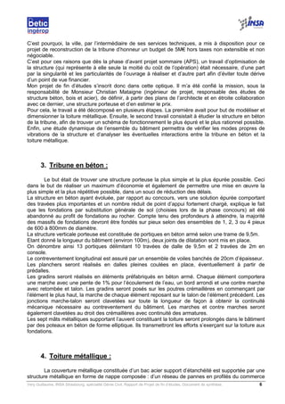 Very Guillaume, INSA Strasbourg, spécialité Génie Civil, Rapport de Projet de fin d’études, Document de synthèse. 6
C’est pourquoi, la ville, par l’intermédiaire de ses services techniques, a mis à disposition pour ce
projet de reconstruction de la tribune d’honneur un budget de 5M€ hors taxes non extensible et non
négociable.
C’est pour ces raisons que dès la phase d’avant projet sommaire (APS), un travail d’optimisation de
la structure (qui représente à elle seule la moitié du coût de l’opération) était nécessaire, d’une part
par la singularité et les particularités de l’ouvrage à réaliser et d’autre part afin d’éviter toute dérive
d’un point de vue financier.
Mon projet de fin d’études s’inscrit donc dans cette optique. Il m’a été confié la mission, sous la
responsabilité de Monsieur Christian Mataigne (ingénieur de projet, responsable des études de
structure béton, bois et acier), de définir, à partir des plans de l’architecte et en étroite collaboration
avec ce dernier, une structure porteuse et d’en estimer le prix.
Pour cela, le travail a été décomposé en plusieurs étapes. La première avait pour but de modéliser et
dimensionner la toiture métallique. Ensuite, le second travail consistait à étudier la structure en béton
de la tribune, afin de trouver un schéma de fonctionnement le plus épuré et le plus rationnel possible.
Enfin, une étude dynamique de l’ensemble du bâtiment permettra de vérifier les modes propres de
vibrations de la structure et d’analyser les éventuelles interactions entre la tribune en béton et la
toiture métallique.
3. Tribune en béton :
Le but était de trouver une structure porteuse la plus simple et la plus épurée possible. Ceci
dans le but de réaliser un maximum d’économie et également de permettre une mise en œuvre la
plus simple et la plus répétitive possible, dans un souci de réduction des délais.
La structure en béton ayant évoluée, par rapport au concours, vers une solution épurée comportant
des travées plus importantes et un nombre réduit de point d’appui fortement chargé, explique le fait
que les fondations par substitution générale de sol (choisies lors de la phase concours) ait été
abandonné au profit de fondations au rocher. Compte tenu des profondeurs à atteindre, la majorité
des massifs de fondations devront être fondés sur pieux selon des ensembles de 1, 2, 3 ou 4 pieux
de 600 à 800mm de diamètre.
La structure verticale porteuse est constituée de portiques en béton armé selon une trame de 9,5m.
Etant donné la longueur du bâtiment (environ 100m), deux joints de dilatation sont mis en place.
On dénombre ainsi 13 portiques délimitant 10 travées de dalle de 9,5m et 2 travées de 2m en
console.
Le contreventement longitudinal est assuré par un ensemble de voiles banchés de 20cm d’épaisseur.
Les planchers seront réalisés en dalles pleines coulées en place, éventuellement à partir de
prédalles.
Les gradins seront réalisés en éléments préfabriqués en béton armé. Chaque élément comportera
une marche avec une pente de 1% pour l’écoulement de l’eau, un bord arrondi et une contre marche
avec retombée et talon. Les gradins seront posés sur les poutres crémaillères en commençant par
l’élément le plus haut, la marche de chaque élément reposant sur le talon de l’élément précédent. Les
jonctions marche-talon seront clavetées sur toute la longueur de façon à obtenir la continuité
mécanique nécessaire au contreventement du bâtiment. Les marches et contre marches seront
également clavetées au droit des crémaillères avec continuité des armatures.
Les sept mâts métalliques supportant l’auvent constituant la toiture seront prolongés dans le bâtiment
par des poteaux en béton de forme elliptique. Ils transmettront les efforts s’exerçant sur la toiture aux
fondations.
4. Toiture métallique :
La couverture métallique constituée d’un bac acier support d’étanchéité est supportée par une
structure métallique en forme de nappe composée : d’un réseau de pannes en profilés du commerce
 