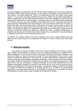 Very Guillaume, INSA Strasbourg, spécialité Génie Civil, Rapport de Projet de fin d’études, Document de synthèse. 7
de section adaptée à la portée (IPE 160, IPE 180, IPE 200) et espacées de 2,5m et d’un système de
traverses en PRS à inertie variable reposant sur deux appuis et comportant un porte-à-faux de 2,5m
vers l’arrière, une travée centrale de 17,5m et un porte-à-faux de 10m vers l’avant. Cette nappe
repose sur une ossature principale comportant des poutres caissons de type PRS assemblées en
cadre et suspendues par des tirants-butons principaux à des mâts métalliques et ancrés par des
tirants-butons arrières dans la structure béton. La couverture couvre une surface de 30m de large par
110m de long. Elle aura une pente résiduelle, après déformation de 3%. L’évacuation des eaux de
pluie se fera par l’intermédiaire d’une noue située à 5m de la rive arrière et à 25m de la rive avant. La
position des mâts, dans le sens transversal, oscille autour d’une ligne moyenne située au tiers de la
largeur, de sorte que le porte-à-faux moyen de l’auvent est de 10m vers l’arrière et de 20m vers
l’avant. Pour réduire les effets de ce déséquilibre des tirants ont été disposés en façade arrière de
manière à réduire les moments de flexion qui sollicitent les mâts. La stabilité d’ensemble de la
charpente est assurée par les mâts dont la fixation en pied est un encastrement. Tous les profilés de
la charpente sont prévus en acier naturel de nuance S 275.
On effectue une analyse modale de la toiture métallique seule avec le logiciel ROBOT afin d’en
déterminer les modes propres et les fréquences de vibration. Le calcul a été fait pour 200 modes
propres.
5. Bâtiment complet :
Pour étudier la structure complète, c’est-à-dire la toiture métallique et les tribunes en béton,
deux modèles ont été réalisés. Le premier a pour but d’étudier les portiques et de déterminer les
efforts s’appliquant sur ces derniers en tenant compte de l’interaction de la toiture métallique sur la
structure en béton au niveau des planchers du salon VIP et du déambulatoire. Pour ce faire, il a été
choisi de modéliser les portiques par des barres afin d’obtenir directement les diagrammes d’efforts
internes des poutres et des poteaux composant ces derniers. L’autre modèle a pour but de réaliser
une analyse modale de l’ensemble du bâtiment afin d’en étudier son comportement dynamique. Cette
étude est en fait une introduction à l’analyse temporelle qui sera faite ultérieurement par des
ingénieurs spécialisés d’Ingérop à Courbevoie. Elle permet de voir si les choix de structure fait en
statique sont satisfaisants du point de vue dynamique. Le deuxième modèle est nettement plus fidèle
à la réalité. En effet tous les éléments de structure pouvant avoir un effet sur le comportement
dynamique de l’ouvrage doivent être pris en considération, c’est pourquoi, les escaliers, les paliers
intermédiaires et tous les voiles ont été modélisés le plus fidèlement possible.
 