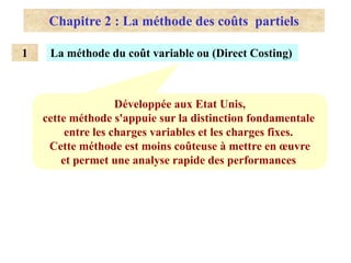 Chapitre 2 : La méthode des coûts partiels
La méthode du coût variable ou (Direct Costing)
1
Développée aux Etat Unis,
cette méthode s'appuie sur la distinction fondamentale
entre les charges variables et les charges fixes.
Cette méthode est moins coûteuse à mettre en œuvre
et permet une analyse rapide des performances
 