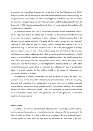 investment) can be qualified depending on e.g. the size of the farm (Takácsné et al. 2000).
Using AgriScoreCrad (or other similar solutions) and consistency-based future modelling are
not preconditions of eachother, but a BSC-based approach would make possible to controll
the enterprise strategy (relying not only financial indices), and the indices applied within the
framework of BSC (the data asset established in this way) would make up the foundation of a
consistent future modelling.
   The previously outlined data asset is feeded from numerous internal and external sources.
On the supposition that all the internal data is available for decision makers/modellers which
is necessary for consistent modelling, it is a true challenge to collect the external data in the
adequate format, quality and timig. The cause of this problem comes from the “external”
character of data, since its providers mostly collect, manage and transmit it not in a
standardised way. At the same time this kind of data is not in the least negligible in strategic
decision situations (and not only in them), independently form its medium (verbal message,
publications, newspapers, databases etc.), while a consistent, electornic data asset of good
quality is indispensable for an effective strategic modelling activity. (We should mention here
that central agricultural data asset management labours under several difficulties, which
makes quite hard the efficient data use on enterprise level. See more: Pitlik et al. (2003)) But
most of the companies cannot afford to collect and store all neccessary data of good qualtity
alone. A possible solution for this problem would be the theory of „information co-
operatives”. (Orosz et al. (2004))
   This separation of internal and external data does not mean of course, that these “sub-
systems” would be “lonely islands” within the enterprise information system, for modelling,
analysing and visualising. It is indispensable to organise them into a unified, integrated
system. For this purpose provides a logical framework (among other solutions) the Corporate
Information Factory architecture (Imhoff, 1999), which manages the data-/informationflows
as an “information supply chain” form producers (data owners, providers) to customers
(analysts, decision-makers).




DISCUSSION
   According to the previous argumentation it becomes clear concerning similarity analysis,
that forecasting the next element of a single time series, estimating of a few positions of the
future is hardly verifiable. To be able to think about a consistent (the most probable) “future”,
detailed visions of future (that are time series in themselves as well) have to be built.
 
