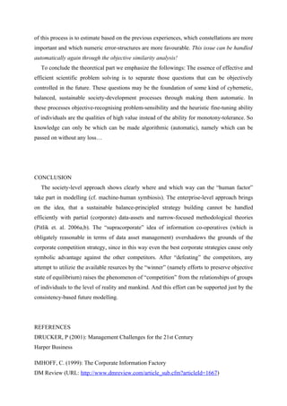 of this process is to estimate based on the previous experiences, which constellations are more
important and which numeric error-structures are more favourable. This issue can be handled
automatically again through the objective similarity analysis!
   To conclude the theoretical part we emphasize the followings: The essence of effective and
efficient scientific problem solving is to separate those questions that can be objectively
controlled in the future. These questions may be the foundation of some kind of cybernetic,
balanced, sustainable society-development processes through making them automatic. In
these processes objective-recognising problem-sensibility and the heuristic fine-tuning ability
of individuals are the qualities of high value instead of the ability for monotony-tolerance. So
knowledge can only be which can be made algorithmic (automatic), namely which can be
passed on without any loss…




CONCLUSION
   The society-level approach shows clearly where and which way can the “human factor”
take part in modelling (cf. machine-human symbiosis). The enterprise-level approach brings
on the idea, that a sustainable balance-principled strategy building cannot be handled
efficiently with partial (corporate) data-assets and narrow-focused methodological theories
(Pitlik et. al. 2006a,b). The “supracorporate” idea of information co-operatives (which is
obligately reasonable in terms of data asset management) overshadows the grounds of the
corporate competition strategy, since in this way even the best corporate strategies cause only
symbolic advantage against the other competitors. After “defeating” the competitors, any
attempt to utilizie the available resurces by the “winner” (namely efforts to preserve objective
state of equilibrium) raises the phenomenon of “competition” from the relationships of groups
of individuals to the level of reality and mankind. And this effort can be supported just by the
consistency-based future modelling.




REFERENCES
DRUCKER, P (2001): Management Challenges for the 21st Century
Harper Business

IMHOFF, C. (1999): The Corporate Information Factory
DM Review (URL: http://www.dmreview.com/article_sub.cfm?articleId=1667)
 