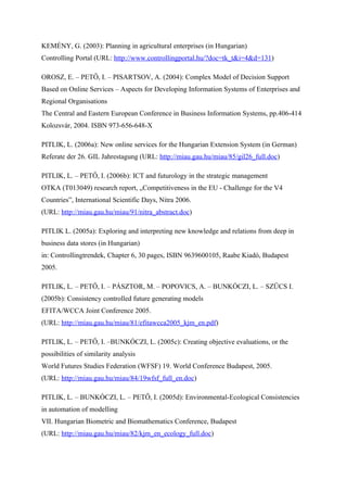 KEMÉNY, G. (2003): Planning in agricultural enterprises (in Hungarian)
Controlling Portal (URL: http://www.controllingportal.hu/?doc=tk_t&i=4&d=131)

OROSZ, E. – PETŐ, I. – PISARTSOV, A. (2004): Complex Model of Decision Support
Based on Online Services – Aspects for Developing Information Systems of Enterprises and
Regional Organisations
The Central and Eastern European Conference in Business Information Systems, pp.406-414
Kolozsvár, 2004. ISBN 973-656-648-X

PITLIK, L. (2006a): New online services for the Hungarian Extension System (in German)
Referate der 26. GIL Jahrestagung (URL: http://miau.gau.hu/miau/85/gil26_full.doc)

PITLIK, L. – PETŐ, I. (2006b): ICT and futurology in the strategic management
OTKA (T013049) research report, „Competitiveness in the EU - Challenge for the V4
Countries”, International Scientific Days, Nitra 2006.
(URL: http://miau.gau.hu/miau/91/nitra_abstract.doc)

PITLIK L. (2005a): Exploring and interpreting new knowledge and relations from deep in
business data stores (in Hungarian)
in: Controllingtrendek, Chapter 6, 30 pages, ISBN 9639600105, Raabe Kiadó, Budapest
2005.

PITLIK, L. – PETŐ, I. – PÁSZTOR, M. – POPOVICS, A. – BUNKÓCZI, L. – SZŰCS I.
(2005b): Consistency controlled future generating models
EFITA/WCCA Joint Conference 2005.
(URL: http://miau.gau.hu/miau/81/efitawcca2005_kjm_en.pdf)

PITLIK, L. – PETŐ, I. –BUNKÓCZI, L. (2005c): Creating objective evaluations, or the
possibilities of similarity analysis
World Futures Studies Federation (WFSF) 19. World Conference Budapest, 2005.
(URL: http://miau.gau.hu/miau/84/19wfsf_full_en.doc)

PITLIK, L. – BUNKÓCZI, L. – PETŐ, I. (2005d): Environmental-Ecological Consistencies
in automation of modelling
VII. Hungarian Biometric and Biomathematics Conference, Budapest
(URL: http://miau.gau.hu/miau/82/kjm_en_ecology_full.doc)
 