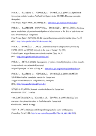 PITLIK, L. – PÁSZTOR, M. – POPOVICS, A. – BUNKÓCZI, L. (2003a): Adaptation of
forecasting modules based on Artificial Intelligence to the EU/SPEL-Hungary system (in
Hungarian)
Final Project Report (OTKA F030664) (URL: http://miau.gau.hu/miau/55/otkaz.doc)

PITLIK, L. – PÁSZTOR M. – POPOVICS A. – BUNKÓCZI L. – PETŐ I. (2003b): Strategic
needs, possibilities, players and control points of eGovermnent in the field of agriculture and
rural development (in Hungarian)
Final Project Report (SZT-2002-EG-2), Magyar Internetes Agrárinformatikai Újság No.58
(URL: http://miau.gau.hu/miau/58/e-korm-zaro.doc)

PITLIK, L. – BUNKÓCZI L. (2002a): Comparative analysis of agricultural policies by
FAPRI, OECD and IDARA forecasts in the case of Hungary for 2006
Project Report, Magyar Internetes Agrárinformatikai Újság No.51
(URL: http://miau.gau.hu/miau/51/idarabsc.doc)

PITLIK, L. – PETŐ, I. (2002b): Development of online, external information system modules
for agricultural enterprises (in Hungarian)
Project Report (NKFP 2001 4/032) (URL: http://miau.gau.hu/periszkop/cont/kutjel.doc)

PITLIK, L. – PÁSZTOR, M. – POPOVICS, A. – BUNKÓCZI, L. (2000): HOM-E/O-
MINING and online knowledge transfer (in Hungarian)
Magyar Informatikusok II. Világtalálkozója, Budapest
(URL: http://miau.gau.hu/miau/21/njszt.doc)

SZÉKELY, CS. (2000): Strategic planning in farms (in Hungarian)
Gazdálkodás 2000/2. 31-47pp

TAKÁCSNÉ GYÖRGY, K. – SZÉKELY, CS. – KOVÁCS, A. (2000): Strategic farm
machinery investment decisions in family farms (in Hungarian)
Gazdálkodás, 2000/3. 41-46pp

VÉRY, Z. (2004): Strategic controlling in the agricultural sector (in Hungarian)
Controlling Portal (URL: http://www.controllingportal.hu/?doc=tk_t&t=3&d=246)
 