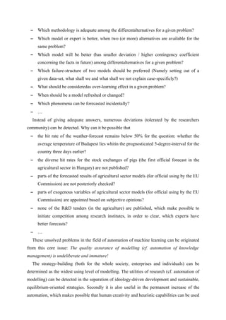 −   Which methodology is adequate among the differentalternatives for a given problem?
 −   Which model or expert is better, when two (or more) alternatives are available for the
     same problem?
 −   Which model will be better (has smaller deviation / higher contingency coefficient
     concerning the facts in future) among differentalternatives for a given problem?
 −   Which failure-structure of two models should be preferred (Namely setting out of a
     given data-set, what shall we and what shall we not explain case-specificly?)
 −   What should be consideredas over-learning effect in a given problem?
 −   When should be a model refreshed or changed?
 −   Which phenomena can be forecasted incidentally?
 −   …
  Instead of giving adequate answers, numerous deviations (tolerated by the researchers
community) can be detected. Why can it be possible that
 −   the hit rate of the weather-forecast remains below 50% for the question: whether the
     average temperature of Budapest lies whitin the prognosticated 5-degree-interval for the
     country three days earlier?
 −   the diverse hit rates for the stock exchanges of pigs (the first official forecast in the
     agricultural sector in Hungary) are not published?
 −   parts of the forecasted results of agricultural sector models (for official using by the EU
     Commission) are not posteriorly checked?
 −   parts of exogenous variables of agricultural sector models (for official using by the EU
     Commission) are appointed based on subjective opinions?
 −   none of the R&D tenders (in the agriculture) are published, which make possible to
     initiate competition among research institutes, in order to clear, which experts have
     better forecasts?
 −   …
  These unsolved problems in the field of automation of machine learning can be originated
from this core issue: The quality assurance of modelling (cf. automation of knowledge
management) is undeliberate and immature!
  The strategy-building (both for the whole society, enterprises and individuals) can be
determined as the widest using level of modelling. The utilities of research (cf. automation of
modelling) can be detected in the separation of ideology-driven development and sustainable,
equilibrium-oriented strategies. Secondly it is also useful in the permanent increase of the
automation, which makes possible that human creativity and heuristic capabilities can be used
 