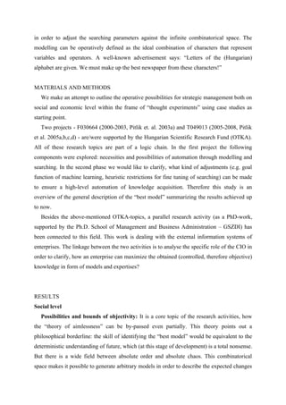 in order to adjust the searching parameters against the infinite combinatorical space. The
modelling can be operatively defined as the ideal combination of characters that represent
variables and operators. A well-known advertisement says: “Letters of the (Hungarian)
alphabet are given. We must make up the best newspaper from these characters!”


MATERIALS AND METHODS
   We make an attempt to outline the operative possibilities for strategic management both on
social and economic level within the frame of “thought experiments” using case studies as
starting point.
   Two projects - F030664 (2000-2003, Pitlik et. al. 2003a) and T049013 (2005-2008, Pitlik
et al. 2005a,b,c,d) - are/were supported by the Hungarian Scientific Research Fund (OTKA).
All of these research topics are part of a logic chain. In the first project the following
components were explored: necessities and possibilities of automation through modelling and
searching. In the second phase we would like to clarify, what kind of adjustments (e.g. goal
function of machine learning, heuristic restrictions for fine tuning of searching) can be made
to ensure a high-level automation of knowledge acquisition. Therefore this study is an
overview of the general description of the “best model” summarizing the results achieved up
to now.
   Besides the above-mentioned OTKA-topics, a parallel research activity (as a PhD-work,
supported by the Ph.D. School of Management and Business Administration – GSZDI) has
been connected to this field. This work is dealing with the external information systems of
enterprises. The linkage between the two activities is to analyse the specific role of the CIO in
order to clarify, how an enterprise can maximize the obtained (controlled, therefore objective)
knowledge in form of models and expertises?




RESULTS
Social level
   Possibilities and bounds of objectivity: It is a core topic of the research activities, how
the “theory of aimlessness” can be by-passed even partially. This theory points out a
philosophical borderline: the skill of identifying the “best model” would be equivalent to the
deterministic understanding of future, which (at this stage of development) is a total nonsense.
But there is a wide field between absolute order and absolute chaos. This combinatorical
space makes it possible to generate arbitrary models in order to describe the expected changes
 