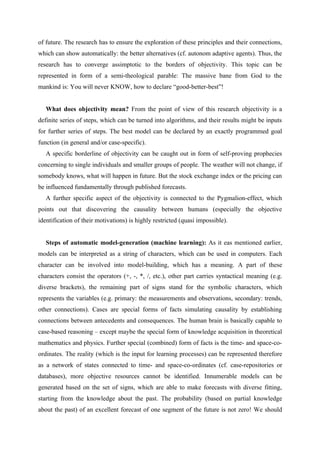 of future. The research has to ensure the exploration of these principles and their connections,
which can show automatically: the better alternatives (cf. autonom adaptive agents). Thus, the
research has to converge assimptotic to the borders of objectivity. This topic can be
represented in form of a semi-theological parable: The massive bane from God to the
mankind is: You will never KNOW, how to declare “good-better-best”!


   What does objectivity mean? From the point of view of this research objectivity is a
definite series of steps, which can be turned into algorithms, and their results might be inputs
for further series of steps. The best model can be declared by an exactly programmed goal
function (in general and/or case-specific).
   A specific borderline of objectivity can be caught out in form of self-proving prophecies
concerning to single individuals and smaller groups of people. The weather will not change, if
somebody knows, what will happen in future. But the stock exchange index or the pricing can
be influenced fundamentally through published forecasts.
   A further specific aspect of the objectivity is connected to the Pygmalion-effect, which
points out that discovering the causality between humans (especially the objective
identification of their motivations) is highly restricted (quasi impossible).


   Steps of automatic model-generation (machine learning): As it eas mentioned earlier,
models can be interpreted as a string of characters, which can be used in computers. Each
character can be involved into model-building, which has a meaning. A part of these
characters consist the operators (+, -, *, /, etc.), other part carries syntactical meaning (e.g.
diverse brackets), the remaining part of signs stand for the symbolic characters, which
represents the variables (e.g. primary: the measurements and observations, secondary: trends,
other connections). Cases are special forms of facts simulating causality by establishing
connections between antecedents and consequences. The human brain is basically capable to
case-based reasoning – except maybe the special form of knowledge acquisition in theoretical
mathematics and physics. Further special (combined) form of facts is the time- and space-co-
ordinates. The reality (which is the input for learning processes) can be represented therefore
as a network of states connected to time- and space-co-ordinates (cf. case-repositories or
databases), more objective resources cannot be identified. Innumerable models can be
generated based on the set of signs, which are able to make forecasts with diverse fitting,
starting from the knowledge about the past. The probability (based on partial knowledge
about the past) of an excellent forecast of one segment of the future is not zero! We should
 