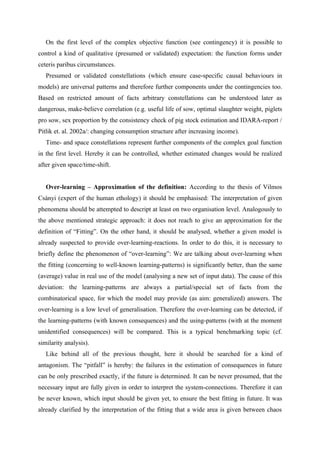 On the first level of the complex objective function (see contingency) it is possible to
control a kind of qualitative (presumed or validated) expectation: the function forms under
ceteris paribus circumstances.
   Presumed or validated constellations (which ensure case-specific causal behaviours in
models) are universal patterns and therefore further components under the contingencies too.
Based on restricted amount of facts arbitrary constellations can be understood later as
dangerous, make-believe correlation (e.g. useful life of sow, optimal slaughter weight, piglets
pro sow, sex proportion by the consistency check of pig stock estimation and IDARA-report /
Pitlik et. al. 2002a/: changing consumption structure after increasing income).
   Time- and space constellations represent further components of the complex goal function
in the first level. Hereby it can be controlled, whether estimated changes would be realized
after given space/time-shift.


   Over-learning – Approximation of the definition: According to the thesis of Vilmos
Csányi (expert of the human ethology) it should be emphasised: The interpretation of given
phenomena should be attempted to descript at least on two organisation level. Analogously to
the above mentioned strategic approach: it does not reach to give an approximation for the
definition of “Fitting”. On the other hand, it should be analysed, whether a given model is
already suspected to provide over-learning-reactions. In order to do this, it is necessary to
briefly define the phenomenon of “over-learning”: We are talking about over-learning when
the fitting (concerning to well-known learning-patterns) is significantly better, than the same
(average) value in real use of the model (analysing a new set of input data). The cause of this
deviation: the learning-patterns are always a partial/special set of facts from the
combinatorical space, for which the model may provide (as aim: generalized) answers. The
over-learning is a low level of generalisation. Therefore the over-learning can be detected, if
the learning-patterns (with known consequences) and the using-patterns (with at the moment
unidentified consequences) will be compared. This is a typical benchmarking topic (cf.
similarity analysis).
   Like behind all of the previous thought, here it should be searched for a kind of
antagonism. The “pitfall” is hereby: the failures in the estimation of consequences in future
can be only prescribed exactly, if the future is determined. It can be never presumed, that the
necessary input are fully given in order to interpret the system-connections. Therefore it can
be never known, which input should be given yet, to ensure the best fitting in future. It was
already clarified by the interpretation of the fitting that a wide area is given between chaos
 