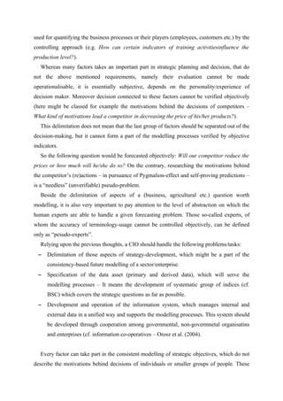 used for quantifying the business processes or their players (employees, customers etc.) by the
controlling approach (e.g. How can certain indicators of training activitiesinfluence the
production level?).
   Whereas many factors takes an important part in strategic planning and decision, that do
not the above mentioned requirements, namely their evaluation cannot be made
operationalisable, it is essentially subjective, depends on the personality/experience of
decision maker. Moreover decision connected to these factors cannot be verified objectively
(here might be classed for example the motivations behind the decisions of competitors –
What kind of motivations lead a competitor in decreasing the price of his/her products?).
   This delimitation does not mean that the last group of factors should be separated out of the
decision-making, but it cannot form a part of the modelling processes verified by objective
indicators.
   So the following question would be forecasted objectively: Will our competitor reduce the
prices or how much will he/she do so? On the contrary, researching the motivations behind
the competitor’s (re)actions – in pursuance of Pygmalion-effect and self-proving predictions –
is a “needless” (unverifiable) pseudo-problem.
   Beside the delimitation of aspects of a (business, agricultural etc.) question worth
modelling, it is also very important to pay attention to the level of abstraction on which the
human experts are able to handle a given forecasting problem. Those so-called experts, of
whom the accuracy of terminology-usage cannot be controlled objectively, can be defined
only as “pesudo-experts”.
   Relying upon the previous thoughts, a CIO should handle the following problems/tasks:
 −    Delimitation of those aspects of strategy-development, which might be a part of the
      consistency-based future modelling of a sector/enterprise.
 −    Specification of the data asset (primary and derived data), which will serve the
      modelling processes – It means the development of systematic group of indices (cf.
      BSC) which covers the strategic questions as far as possible.
 −    Development and operation of the information system, which manages internal and
      external data in a unified way and supports the modelling processes. This system should
      be developed through cooperation among governmental, non-govermnetal organisatins
      and enterprises (cf. information co-operatives – Orosz et al. (2004).


   Every factor can take part in the consistent modelling of strategic objectives, which do not
describe the motivations behind decisions of individuals or smaller groups of people. These
 