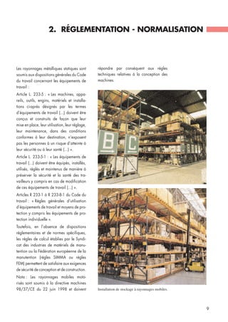 Les rayonnages métalliques statiques sont
soumis aux dispositions générales du Code
du travail concernant les équipements de
travail :
Article L. 233-5 : « Les machines, appa-
reils, outils, engins, matériels et installa-
tions ci-après désignés par les termes
d’équipements de travail (...) doivent être
conçus et construits de façon que leur
mise en place, leur utilisation, leur réglage,
leur maintenance, dans des conditions
conformes à leur destination, n’exposent
pas les personnes à un risque d’atteinte à
leur sécurité ou à leur santé (...) ».
Article L. 233-5-1 : « Les équipements de
travail (...) doivent être équipés, installés,
utilisés, réglés et maintenus de manière à
préserver la sécurité et la santé des tra-
vailleurs y compris en cas de modification
de ces équipements de travail (...) ».
Articles R 233-1 à R 233-8-1 du Code du
travail : « Règles générales d’utilisation
d’équipements de travail et moyens de pro-
tection y compris les équipements de pro-
tection individuelle ».
Toutefois, en l’absence de dispositions
réglementaires et de normes spécifiques,
les règles de calcul établies par le Syndi-
cat des industries de matériels de manu-
tention ou la Fédération européenne de la
manutention (règles SIMMA ou règles
FEM) permettent de satisfaire aux exigences
de sécurité de conception et de construction.
Nota : Les rayonnages mobiles moto-
risés sont soumis à la directive machines
98/37/CE du 22 juin 1998 et doivent Installation de stockage à rayonnages mobiles.
2. RÉGLEMENTATION - NORMALISATION
9
répondre par conséquent aux règles
techniques relatives à la conception des
machines.
 