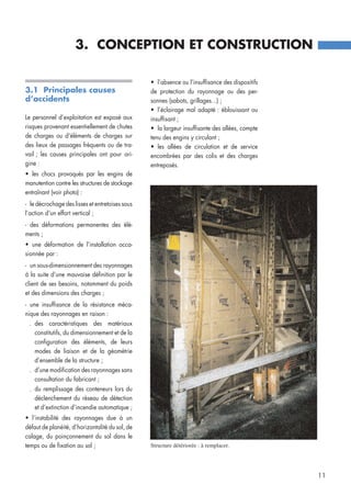 3.1 Principales causes
d’accidents
Le personnel d’exploitation est exposé aux
risques provenant essentiellement de chutes
de charges ou d’éléments de charges sur
des lieux de passages fréquents ou de tra-
vail ; les causes principales ont pour ori-
gine :
• les chocs provoqués par les engins de
manutention contre les structures de stockage
entraînant (voir photo) :
- le décrochage des lisses et entretoises sous
l’action d’un effort vertical ;
- des déformations permanentes des élé-
ments ;
• une déformation de l’installation occa-
sionnée par :
- un sous-dimensionnement des rayonnages
à la suite d’une mauvaise définition par le
client de ses besoins, notamment du poids
et des dimensions des charges ;
- une insuffisance de la résistance méca-
nique des rayonnages en raison :
. des caractéristiques des matériaux
constitutifs, du dimensionnement et de la
configuration des éléments, de leurs
modes de liaison et de la géométrie
d’ensemble de la structure ;
. d’une modification des rayonnages sans
consultation du fabricant ;
. du remplissage des conteneurs lors du
déclenchement du réseau de détection
et d’extinction d’incendie automatique ;
• l’instabilité des rayonnages due à un
défaut de planéité, d’horizontalité du sol, de
calage, du poinçonnement du sol dans le
temps ou de fixation au sol ;
• l’absence ou l’insuffisance des dispositifs
de protection du rayonnage ou des per-
sonnes (sabots, grillages...) ;
• l’éclairage mal adapté : éblouissant ou
insuffisant ;
• la largeur insuffisante des allées, compte
tenu des engins y circulant ;
• les allées de circulation et de service
encombrées par des colis et des charges
entreposés.
3. CONCEPTION ET CONSTRUCTION
11
Structure détériorée : à remplacer.
 