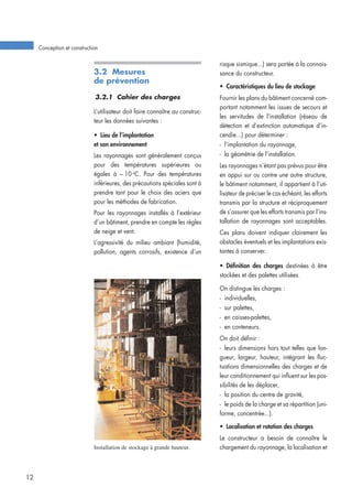 3.2 Mesures
de prévention
3.2.1 Cahier des charges
L’utilisateur doit faire connaître au construc-
teur les données suivantes :
• Lieu de l’implantation
et son environnement
Les rayonnages sont généralement conçus
pour des températures supérieures ou
égales à – 10 o
C. Pour des températures
inférieures, des précautions spéciales sont à
prendre tant pour le choix des aciers que
pour les méthodes de fabrication.
Pour les rayonnages installés à l’extérieur
d’un bâtiment, prendre en compte les règles
de neige et vent.
L’agressivité du milieu ambiant (humidité,
pollution, agents corrosifs, existence d’un
risque sismique...) sera portée à la connais-
sance du constructeur.
• Caractéristiques du lieu de stockage
Fournir les plans du bâtiment concerné com-
portant notamment les issues de secours et
les servitudes de l’installation (réseau de
détection et d’extinction automatique d’in-
cendie...) pour déterminer :
- l’implantation du rayonnage,
- la géométrie de l’installation.
Les rayonnages n’étant pas prévus pour être
en appui sur ou contre une autre structure,
le bâtiment notamment, il appartient à l’uti-
lisateur de préciser le cas échéant, les efforts
transmis par la structure et réciproquement
de s’assurer que les efforts transmis par l’ins-
tallation de rayonnages sont acceptables.
Ces plans doivent indiquer clairement les
obstacles éventuels et les implantations exis-
tantes à conserver.
• Définition des charges destinées à être
stockées et des palettes utilisées.
On distingue les charges :
- individuelles,
- sur palettes,
- en caisses-palettes,
- en conteneurs.
On doit définir :
- leurs dimensions hors tout telles que lon-
gueur, largeur, hauteur, intégrant les fluc-
tuations dimensionnelles des charges et de
leur conditionnement qui influent sur les pos-
sibilités de les déplacer,
- la position du centre de gravité,
- le poids de la charge et sa répartition (uni-
forme, concentrée...).
• Localisation et rotation des charges
Le constructeur a besoin de connaître le
chargement du rayonnage, la localisation et
Conception et construction
12
Installation de stockage à grande hauteur.
 