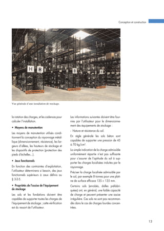 la rotation des charges, et les cadences pour
calculer l’installation.
• Moyens de manutention
Les moyens de manutention utilisés condi-
tionnent la conception du rayonnage métal-
lique (dimensionnement, résistance), les lar-
geurs d’allées, les hauteurs de stockage et
les dispositifs de protection (protection des
pieds d’échelles...).
• Jeux fonctionnels
En fonction des contraintes d’exploitation,
l’utilisateur déterminera si besoin, des jeux
fonctionnels supérieurs à ceux définis au
§ 3-2-5.
• Propriétés de l’assise de l’équipement
de stockage
Les sols et les fondations doivent être
capables de supporter toutes les charges de
l’équipement de stockage ; cette vérification
est du ressort de l’utilisateur.
Les informations suivantes doivent être four-
nies par l’utilisateur pour le dimensionne-
ment des équipements de stockage :
- Nature et résistance du sol.
En règle générale les sols béton sont
capables de supporter une pression de 45
à 70 kg/cm2
.
La simple indication de la charge admissible
uniformément répartie n’est pas suffisante
pour s’assurer de l’aptitude du sol à sup-
porter les charges localisées induites par le
rayonnage.
Préciser la charge localisée admissible par
le sol, par exemple 8 tonnes pour une plati-
ne de surface efficace 135 × 135 mm.
Certains sols (enrobés, dalles préfabri-
quées) ont, en général, une faible capacité
de charge et peuvent présenter une assise
irrégulière. Ces sols ne sont pas recomman-
dés dans le cas de charges lourdes concen-
trées.
Conception et construction
13
Vue générale d’une installation de stockage.
 