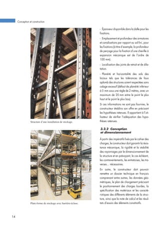 Plate-forme de stockage avec barrière-écluse.
Structure d’une installation de stockage.
- Épaisseur disponible dans la dalle pour les
fixations.
- Emplacement et profondeur des armatures
et canalisations par rapport au sol fini, pour
les fixations (à titre d’exemple, la profondeur
de perçage pour la fixation d’une cheville à
expansion mécanique est de l’ordre de
100 mm).
- Localisation des joints de retrait et de dila-
tation.
- Planéité et horizontalité des sols des
locaux tels que les tolérances de faux
aplomb des structures soient respectées sans
calage excessif (défaut de planéité inférieur
à 5 mm sous une règle de 2 mètres, avec un
maximum de 20 mm entre le point le plus
haut et le point le plus bas).
Si ces informations ne sont pas fournies, le
constructeur établira son offre en précisant
les hypothèses retenues. Il appartient à l’uti-
lisateur de vérifier l’adéquation des hypo-
thèses retenues.
3.2.2 Conception
et dimensionnement
À partir des impératifs fixés par le cahier des
charges, le constructeur doit garantir la résis-
tance mécanique, la rigidité et la stabilité
des rayonnages par le dimensionnement de
la structure et en prévoyant, le cas échéant,
les contreventements, les entretoises, les tra-
verses... nécessaires.
En outre, le constructeur doit pouvoir
remettre un dossier technique en français
comprenant entre autres, les données géo-
métriques, le plan de chargement précisant
le positionnement des charges lourdes, la
spécification des matériaux et les caracté-
ristiques des différents éléments de la struc-
ture, ainsi que la note de calcul et les résul-
tats d’essais des éléments constitutifs.
Conception et construction
14
 