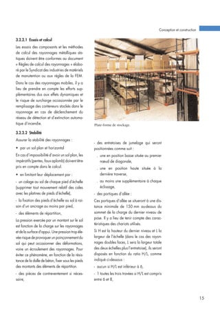 3.2.2.1 Essais et calcul
Les essais des composants et les méthodes
de calcul des rayonnages métalliques sta-
tiques doivent être conformes au document
« Règles de calcul des rayonnages » élabo-
ré par le Syndicat des industries de matériels
de manutention ou aux règles de la FEM.
Dans le cas des rayonnages mobiles, il y a
lieu de prendre en compte les efforts sup-
plémentaires dus aux effets dynamiques et
le risque de surcharge occasionnée par le
remplissage des conteneurs stockés dans le
rayonnage en cas de déclenchement du
réseau de détection et d’extinction automa-
tique d’incendie.
3.2.2.2 Stabilité
Assurer la stabilité des rayonnages :
• par un sol plan et horizontal
En cas d’impossibilité d’avoir un sol plan, les
impératifs (pentes, faux aplomb) doivent être
pris en compte dans le calcul.
• en limitant leur déplacement par :
- un calage au sol de chaque pied d’échelle
(supprimer tout mouvement relatif des cales
avec les platines de pieds d’échelle),
- la fixation des pieds d’échelle au sol à rai-
son d’un ancrage au moins par pied,
- des éléments de répartition,
La pression exercée par un montant sur le sol
est fonction de la charge sur les rayonnages
et de la surface d’appui. Une pression trop éle-
véerisquedeprovoquerunpoinçonnementdu
sol qui peut occasionner des déformations,
voire un écroulement des rayonnages. Pour
éviter ce phénomène, en fonction de la résis-
tance de la dalle de béton, fixer sous les pieds
des montants des éléments de répartition.
- des pièces de contreventement si néces-
saire,
Plate-forme de stockage.
Conception et construction
15
- des entretoises de jumelage qui seront
positionnées comme suit :
. une en position basse située au premier
nœud de diagonale,
. une en position haute située à la
dernière traverse,
. au moins une supplémentaire à chaque
éclissage,
- des portiques d’allée :
Ces portiques d’allée se situeront à une dis-
tance minimale de 150 mm au-dessus du
sommet de la charge du dernier niveau de
pose. Il y a lieu de tenir compte des carac-
téristiques des chariots utilisés.
Si H est la hauteur du dernier niveau et L la
largeur de l’échelle (dans le cas des rayon-
nages doubles faces, L sera la largeur totale
des deux échelles plus l’entretoise), ils seront
disposés en fonction du ratio H/L, comme
indiqué ci-dessous :
- aucun si H/L est inférieur à 6,
- 1 toutes les trois travées si H/L est compris
entre 6 et 8,
 