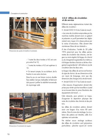 3.2.3 Allées de circulation
et de service
Différents textes réglementaires traitent des
allées de circulation :
• Article R 233-13-16 du Code du travail :
« Les voies de circulation empruntées par les
machines mobiles doivent avoir un gabarit
et présenter un profil permettant leur dépla-
cement sans risque à la vitesse prévue par
la notice d’instructions. Elles doivent être
maintenues libres de tout obstacle ».
À titre d’indication, l’arrêté du 30 juillet
1974 prescrivait pour les allées perma-
nentes de circulation des chariots, une lar-
geur au moins égale à la largeur du chariot
ou du chargement augmentée d’un mètre ou
à la largeur de deux chariots ou de leur char-
gement augmentée de 1,40 mètre en cas de
circulation dans les deux sens.
La largeur des allées de service est fonction
du type de chariot, de ses dimensions et de
son rayon de braquage, ainsi que des
dimensions des charges et du site de travail.
• Article R 233-13-17 du Code du travail :
« Des mesures d’organisation doivent être
prises pour éviter que les travailleurs à pied
ne se trouvent dans la zone d’évolution des
équipements de travail... ».
Cela nécessite, pour prévenir ce risque,
d’organiser la séparation physique des
voies de circulation des chariots et des pié-
tons.
Les allées de circulation piétons doivent
avoir une largeur d’au moins 80 centi-
mètres. Dans la zone de stockage, la circu-
lation des piétons est interdite, celle d’un
opérateur est autorisée.
Ne réaliser aucun stockage au-dessus
des allées de circulation sauf précautions
particulières : plancher ajouré (cf. norme
Conception et construction
16
Protection des pieds d’échelle d’extrémité.
Protection d’extrémité de rangée.
- 1 toutes les deux travées si H/L est com-
pris entre 8 et 10,
- 1 toutes les travées si H/L est supérieur à
10.
• En tenant compte, le cas échéant, de la
fixation à une autre structure.
Dans le cas où une liaison vis-à-vis double
face stable n’est pas réalisable, le fabricant
doit pouvoir justifier la stabilité transversale
du rayonnage isolé.
 
