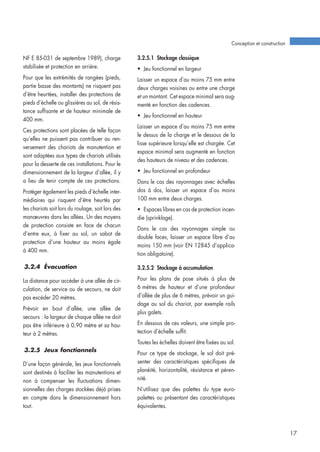 NF E 85-031 de septembre 1989), charge
stabilisée et protection en arrière.
Pour que les extrémités de rangées (pieds,
partie basse des montants) ne risquent pas
d’être heurtées, installer des protections de
pieds d’échelle ou glissières au sol, de résis-
tance suffisante et de hauteur minimale de
400 mm.
Ces protections sont placées de telle façon
qu’elles ne puissent pas contribuer au ren-
versement des chariots de manutention et
sont adaptées aux types de chariots utilisés
pour la desserte de ces installations. Pour le
dimensionnement de la largeur d’allée, il y
a lieu de tenir compte de ces protections.
Protéger également les pieds d’échelle inter-
médiaires qui risquent d’être heurtés par
les chariots soit lors du roulage, soit lors des
manœuvres dans les allées. Un des moyens
de protection consiste en face de chacun
d’entre eux, à fixer au sol, un sabot de
protection d’une hauteur au moins égale
à 400 mm.
3.2.4 Évacuation
La distance pour accéder à une allée de cir-
culation, de service ou de secours, ne doit
pas excéder 20 mètres.
Prévoir en bout d’allée, une allée de
secours : la largeur de chaque allée ne doit
pas être inférieure à 0,90 mètre et sa hau-
teur à 2 mètres.
3.2.5 Jeux fonctionnels
D’une façon générale, les jeux fonctionnels
sont destinés à faciliter les manutentions et
non à compenser les fluctuations dimen-
sionnelles des charges stockées déjà prises
en compte dans le dimensionnement hors
tout.
3.2.5.1 Stockage classique
• Jeu fonctionnel en largeur
Laisser un espace d’au moins 75 mm entre
deux charges voisines ou entre une charge
et un montant. Cet espace minimal sera aug-
menté en fonction des cadences.
• Jeu fonctionnel en hauteur
Laisser un espace d’au moins 75 mm entre
le dessus de la charge et le dessous de la
lisse supérieure lorsqu’elle est chargée. Cet
espace minimal sera augmenté en fonction
des hauteurs de niveau et des cadences.
• Jeu fonctionnel en profondeur
Dans le cas des rayonnages avec échelles
dos à dos, laisser un espace d’au moins
100 mm entre deux charges.
• Espaces libres en cas de protection incen-
die (sprinklage).
Dans le cas des rayonnages simple ou
double faces, laisser un espace libre d’au
moins 150 mm (voir EN 12845 d’applica-
tion obligatoire).
3.2.5.2 Stockage à accumulation
Pour les plans de pose situés à plus de
6 mètres de hauteur et d’une profondeur
d’allée de plus de 6 mètres, prévoir un gui-
dage au sol du chariot, par exemple rails
plus galets.
En dessous de ces valeurs, une simple pro-
tection d’échelle suffit.
Toutes les échelles doivent être fixées au sol.
Pour ce type de stockage, le sol doit pré-
senter des caractéristiques spécifiques de
planéité, horizontalité, résistance et péren-
nité.
N’utilisez que des palettes du type euro-
palettes ou présentant des caractéristiques
équivalentes.
Conception et construction
17
 
