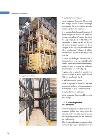 Stockage à accumulation.
• Jeu fonctionnel en largeur
Laisser un espace d’au moins 75 mm entre
deux charges voisines ou entre une charge
et un montant. Cet espace minimal sera aug-
menté en fonction des cadences.
Si un guidage latéral des palettes existe, il
devra ménager un jeu total de 50 mm au
moins entre la palette et l’intérieur du rail gui-
de. Ce guidage, qui a pour but de guider
latéralement la palette, ne doit pas être uti-
lisé comme dispositif autocentreur de la
charge et ne doit supporter aucun effort laté-
ral. En conséquence, l’utilisation de tabliers
translateurs sur les chariots élévateurs est à
proscrire.
En aucun cas la largeur de l’assise de la
charge sur le rail ou la lisse ne doit être infé-
rieure à 20 mm en inclinant la déformée du
poteau lorsque la charge est totalement
décentrée dans son couloir (fig. 1).
L’espace entre le gabarit du chariot et la
structure doit être au moins égal à 75 mm
(100 mm pour le mât) (fig. 2).
• Jeu fonctionnel en hauteur
Laisser un espace d’au moins 100 mm entre
le dessus de la charge et le dessous du pre-
mier obstacle ou de la lisse de fermeture.
• Jeu fonctionnel en profondeur
Laisser un espace d’au moins 25 mm entre
deux charges.
3.2.6 Aménagement
des alvéoles
Pour éviter le décrochement des lisses et des
entretoises de leur point d’attache sur les
montants, mettre en place des verrous de
sécurité qui ne puissent pas être neutralisés
par inadvertance.
Si les charges palettisées ont une profondeur
insuffisante par rapport à l’écartement des
Conception et construction
18
 