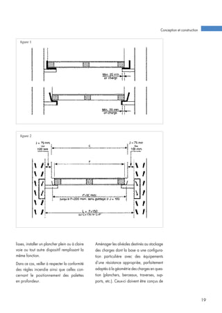 lisses, installer un plancher plein ou à claire
voie ou tout autre dispositif remplissant la
même fonction.
Dans ce cas, veiller à respecter la conformité
des règles incendie ainsi que celles con-
cernant le positionnement des palettes
en profondeur.
Aménager les alvéoles destinés au stockage
des charges dont la base a une configura-
tion particulière avec des équipements
d’une résistance appropriée, parfaitement
adaptés à la géométrie des charges en ques-
tion (planchers, berceaux, traverses, sup-
ports, etc.). Ceux-ci doivent être conçus de
Conception et construction
19
figure 1
figure 2
 