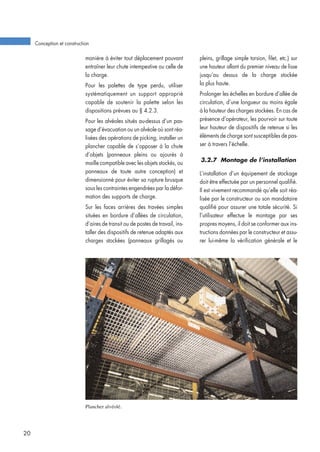 manière à éviter tout déplacement pouvant
entraîner leur chute intempestive ou celle de
la charge.
Pour les palettes de type perdu, utiliser
systématiquement un support approprié
capable de soutenir la palette selon les
dispositions prévues au § 4.2.3.
Pour les alvéoles situés au-dessus d’un pas-
sage d’évacuation ou un alvéole où sont réa-
lisées des opérations de picking, installer un
plancher capable de s’opposer à la chute
d’objets (panneaux pleins ou ajourés à
maille compatible avec les objets stockés, ou
panneaux de toute autre conception) et
dimensionné pour éviter sa rupture brusque
sous les contraintes engendrées par la défor-
mation des supports de charge.
Sur les faces arrières des travées simples
situées en bordure d’allées de circulation,
d’aires de transit ou de postes de travail, ins-
taller des dispositifs de retenue adaptés aux
charges stockées (panneaux grillagés ou
pleins, grillage simple torsion, filet, etc.) sur
une hauteur allant du premier niveau de lisse
jusqu’au dessus de la charge stockée
la plus haute.
Prolonger les échelles en bordure d’allée de
circulation, d’une longueur au moins égale
à la hauteur des charges stockées. En cas de
présence d’opérateur, les pourvoir sur toute
leur hauteur de dispositifs de retenue si les
éléments de charge sont susceptibles de pas-
ser à travers l’échelle.
3.2.7 Montage de l’installation
L’installation d’un équipement de stockage
doit être effectuée par un personnel qualifié.
Il est vivement recommandé qu’elle soit réa-
lisée par le constructeur ou son mandataire
qualifié pour assurer une totale sécurité. Si
l’utilisateur effectue le montage par ses
propres moyens, il doit se conformer aux ins-
tructions données par le constructeur et assu-
rer lui-même la vérification générale et le
Conception et construction
20
Plancher alvéolé.
 