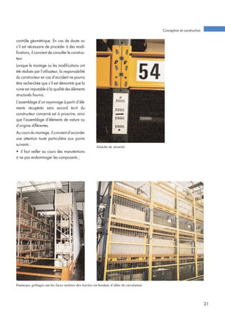 contrôle géométrique. En cas de doute ou
s’il est nécessaire de procéder à des modi-
fications, il convient de consulter le construc-
teur.
Lorsque le montage ou les modifications ont
été réalisés par l’utilisateur, la responsabilité
du constructeur en cas d’accident ne pourra
être recherchée que s’il est démontré que la
ruine est imputable à la qualité des éléments
structurels fournis.
L’assemblage d’un rayonnage à partir d’élé-
ments récupérés sans accord écrit du
constructeur concerné est à proscrire, ainsi
que l’assemblage d’éléments de nature ou
d’origine différentes.
Au cours du montage, il convient d’accorder
une attention toute particulière aux points
suivants :
• il faut veiller au cours des manutentions
à ne pas endommager les composants ;
Conception et construction
21
Panneaux grillagés sur les faces arrières des travées en bordure d’allée de circulation.
Attache de sécurité.
 