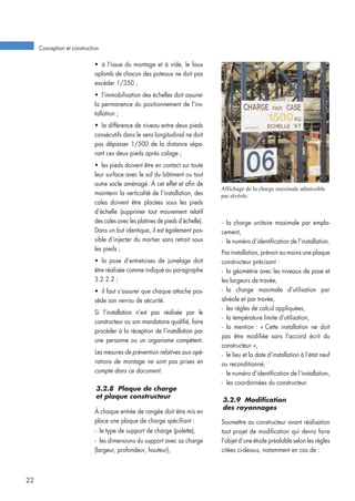 • à l’issue du montage et à vide, le faux
aplomb de chacun des poteaux ne doit pas
excéder 1/350 ;
• l’immobilisation des échelles doit assurer
la permanence du positionnement de l’ins-
tallation ;
• la différence de niveau entre deux pieds
consécutifs dans le sens longitudinal ne doit
pas dépasser 1/500 de la distance sépa-
rant ces deux pieds après calage ;
• les pieds doivent être en contact sur toute
leur surface avec le sol du bâtiment ou tout
autre socle aménagé. À cet effet et afin de
maintenir la verticalité de l’installation, des
cales doivent être placées sous les pieds
d’échelle (supprimer tout mouvement relatif
des cales avec les platines de pieds d’échelle).
Dans un but identique, il est également pos-
sible d’injecter du mortier sans retrait sous
les pieds ;
• la pose d’entretoises de jumelage doit
être réalisée comme indiqué au paragraphe
3.2.2.2 ;
• il faut s’assurer que chaque attache pos-
sède son verrou de sécurité.
Si l’installation n’est pas réalisée par le
constructeur ou son mandataire qualifié, faire
procéder à la réception de l’installation par
une personne ou un organisme compétent.
Les mesures de prévention relatives aux opé-
rations de montage ne sont pas prises en
compte dans ce document.
3.2.8 Plaque de charge
et plaque constructeur
À chaque entrée de rangée doit être mis en
place une plaque de charge spécifiant :
- le type de support de charge (palette),
- les dimensions du support avec sa charge
(largeur, profondeur, hauteur),
- la charge unitaire maximale par empla-
cement,
- le numéro d’identification de l’installation.
Par installation, prévoir au moins une plaque
constructeur précisant :
- la géométrie avec les niveaux de pose et
les largeurs de travée,
- la charge maximale d’utilisation par
alvéole et par travée,
- les règles de calcul appliquées,
- la température limite d’utilisation,
- la mention : « Cette installation ne doit
pas être modifiée sans l’accord écrit du
constructeur »,
- le lieu et la date d’installation à l’état neuf
ou reconditionné,
- le numéro d’identification de l’installation,
- les coordonnées du constructeur.
3.2.9 Modification
des rayonnages
Soumettre au constructeur avant réalisation
tout projet de modification qui devra faire
l’objet d’une étude préalable selon les règles
citées ci-dessus, notamment en cas de :
Conception et construction
22
Affichage de la charge maximale admissible
par alvéole.
 