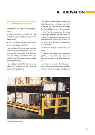 4.1 Principaux risques
Les opérateurs sont exposés aux risques pro-
venant :
• d’une organisation mal définie, de l’ab-
sence de consignes adaptées aux conditions
d’exploitation,
• de la circulation des chariots de manu-
tention automoteurs, entraînant :
- des collisions chariot/opérateur dans les
allées de service où les opérateurs sont ame-
nés à circuler fréquemment ou à séjourner
pour des tâches particulières telles que
confection ou division des charges, prépa-
ration de commandes ;
- des collisions chariot/chariot dans des
allées de circulation ou des aires de
manœuvre trop réduites ;
- des heurts chariot/palettier lorsque les
allées de service ont une largeur trop étroite
en fonction des caractéristiques techniques
des chariots (gabarit, rayon de braquage) ;
• de la chute de charges dans des zones
de passages fréquents tels que : allées de
circulation, passages dans les travées entre
allées de service, ou dans des lieux de tra-
vail comme aires de transit ou préparation
de commandes.
Les chutes de charges peuvent avoir pour
cause :
- l’utilisation de plateaux de chargement
(palettes...) n’apportant pas toutes les
garanties de résistance et de tenue en ser-
vice ;
- une mauvaise confection des charges pro-
venant d’un manque de cohésion entre élé-
ments de charge avec pour conséquence
4. UTILISATION
25
Protections de rayonnage.
 