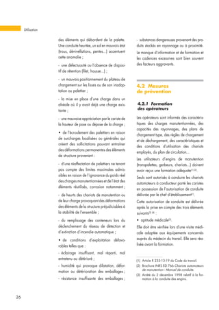 des éléments qui débordent de la palette.
Une conduite heurtée, un sol en mauvais état
(trous, dénivellations, pentes...) accentuent
cette anomalie ;
- une défectuosité ou l’absence de disposi-
tif de rétention (filet, housse...) ;
- un mauvais positionnement du plateau de
chargement sur les lisses ou de son inadap-
tation au palettier ;
- la mise en place d’une charge dans un
alvéole où il y avait déjà une charge exis-
tante ;
- une mauvaise appréciation par le cariste de
la hauteur de pose ou dépose de la charge ;
• de l’écroulement des palettiers en raison
de surcharges localisées ou générales qui
créent des sollicitations pouvant entraîner
des déformations permanentes des éléments
de structure provenant :
- d’une réaffectation de palettiers ne tenant
pas compte des limites maximales admis-
sibles en raison de l’ignorance du poids réel
des charges manutentionnées et de l’état des
éléments réutilisés, corrosion notamment ;
- de heurts des chariots de manutention ou
de leur charge provoquant des déformations
des éléments de la structure préjudiciables à
la stabilité de l’ensemble ;
- du remplissage des conteneurs lors du
déclenchement du réseau de détection et
d’extinction d’incendie automatique ;
• de conditions d’exploitation défavo-
rables telles que :
- éclairage insuffisant, mal réparti, mal
entretenu ou détérioré ;
- humidité qui provoque dilatation, défor-
mation ou détérioration des emballages ;
- résistance insuffisante des emballages ;
- substances dangereuses provenant des pro-
duits stockés en rayonnage ou à proximité.
Le manque d’information et de formation et
les cadences excessives sont bien souvent
des facteurs aggravants.
4.2 Mesures
de prévention
4.2.1 Formation
des opérateurs
Les opérateurs sont informés des caractéris-
tiques des charges manutentionnées, des
capacités des rayonnages, des plans de
chargement type, des règles de chargement
et de déchargement, des caractéristiques et
des conditions d’utilisation des chariots
employés, du plan de circulation...
Les utilisateurs d’engins de manutention
(transpalettes, gerbeurs, chariots...) doivent
avoir reçus une formation adéquate(1) (2)
.
Seuls sont autorisés à conduire les chariots
automoteurs à conducteur porté les caristes
en possession de l’autorisation de conduite
délivrée par le chef d’établissement(1)
.
Cette autorisation de conduite est délivrée
après la prise en compte des trois éléments
suivants(3) (4)
:
• aptitude médicale(3)
.
Elle doit être vérifiée lors d’une visite médi-
cale adaptée aux équipements concernés
auprès du médecin du travail. Elle sera réa-
lisée avant la formation.
Utilisation
26
(1) Article R 233-13-19 du Code du travail.
(2) Brochure INRS ED 766 Chariots automoteurs
de manutention - Manuel de conduite.
(3) Arrêté du 2 décembre 1998 relatif à la for-
mation à la conduite des engins.
 