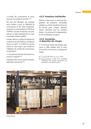 • contrôle des connaissances et savoir-
faire pour la conduite en sécurité(1) (4) (5)
.
Des tests tant théoriques que pratiques
seront réalisés à partir du référentiel de
connaissances et des fiches d’évaluation
annexés à la recommandation R 389 de la
CNAMTS. Ces tests d’évaluation sont prati-
qués par un testeur appartenant à un orga-
nisme testeur dûment qualifié(5)
.
Le testeur délivre un certificat d’aptitude à la
conduite en sécurité CACES au candidat qui
réussit aux tests(4)
. Le CACES est reconnu
comme un « bon moyen » pour satisfaire à
l’obligation de contrôle des connaissances
et savoir-faire(4)
.
• connaissances des lieux de travail et ins-
tructions à respecter(3) (4)
.
L’employeur doit s’assurer que le cariste pos-
sède cette connaissance(4) (5)
.
4.2.2 Protections individuelles
Attribuer et faire porter au personnel d’ex-
ploitation des protections individuelles
adaptées aux tâches exécutées (chaussures
de sécurité, gants, casques, vêtements
chauds notamment pour les chambres
froides...) et conformes à la réglementation
et à la normalisation en vigueur.
4.2.3 Constitution
et disposition des charges
• Il ne faut pas stocker des charges supé-
rieures à celles stipulées dans la notice
d’instructions et transcrites sur la plaque de
charge.
Utilisation
27
Charge filmée.
(4) Circulaire DRT 99/7 du 15 juin 1999.
(5) Recommandation R 389 de la CNAMTS
« Utilisation des chariots automoteurs de
manutention à conducteur porté ».
 