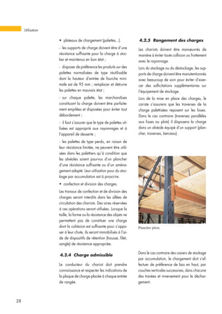 • plateaux de chargement (palettes...).
- les supports de charge doivent être d’une
résistance suffisante pour la charge à stoc-
ker et maintenus en bon état ;
- disposer de préférence les produits sur des
palettes normalisées de type réutilisable
dont la hauteur d’entrée de fourche mini-
male est de 95 mm ; remplacer et détruire
les palettes en mauvais état ;
- sur chaque palette, les marchandises
constituant la charge doivent être parfaite-
ment empilées et disposées pour éviter tout
débordement ;
- il faut s’assurer que le type de palettes uti-
lisées est approprié aux rayonnages et à
l’appareil de desserte ;
- les palettes de type perdu, en raison de
leur résistance limitée, ne peuvent être utili-
sées dans les palettiers qu’à condition que
les alvéoles soient pourvus d’un plancher
d’une résistance suffisante ou d’un aména-
gement adapté. Leur utilisation pour du stoc-
kage par accumulation est à proscrire.
• confection et division des charges.
Les travaux de confection et de division des
charges seront interdits dans les allées de
circulation des chariots. Des aires réservées
à ces opérations seront utilisées. Lorsque la
taille, la forme ou la résistance des objets ne
permettent pas de constituer une charge
dont la cohésion est suffisante pour s’oppo-
ser à leur chute, ils seront immobilisés à l’ai-
de de dispositifs de rétention (housse, filet,
sangle) de résistance appropriée.
4.2.4 Charge admissible
Le conducteur du chariot doit prendre
connaissance et respecter les indications de
la plaque de charge placée à chaque entrée
de rangée.
4.2.5 Rangement des charges
Les chariots doivent être manœuvrés de
manière à éviter toute collision ou frottement
avec le rayonnage.
Lors du stockage ou du déstockage, les sup-
ports de charge doivent être manutentionnés
avec beaucoup de soin pour éviter d’exer-
cer des sollicitations supplémentaires sur
l’équipement de stockage.
Lors de la mise en place des charges, le
cariste s’assurera que les traverses de la
charge palettisées reposent sur les lisses.
Dans le cas contraire (traverses parallèles
aux lisses ou plots) il disposera la charge
dans un alvéole équipé d’un support (plan-
cher, traverses, berceau).
Utilisation
28
Dans le cas contraire des casiers de stockage
par accumulation, le chargement doit s’ef-
fectuer de préférence de bas en haut, par
couches verticales successives, dans chacune
des travées et inversement pour le déchar-
gement.
Plancher plein.
 