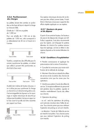 4.2.6 Positionnement
des charges
Les palettes doivent être centrées en profon-
deur sur les lisses de façon à répartir la charge
sur chacune d’elle.
Échelle de 1 100 mm et palette
de 1 200 mm
Pour une échelle de 1 100 mm et des
palettes de 1 200 mm, cela correspond à
un débordement de 50 mm à l’avant et à
l’arrière.
Ces repères mécaniques de sécurité ne doi-
vent pas être utilisés comme butée, l’instal-
lation n’étant pas conçue pour supporter des
efforts répétés appliqués sur ces repères.
4.2.7 Hauteurs de pose
et de dépose
À partir d’une certaine hauteur, les hauteurs
de pose et de dépose des charges sont dif-
ficiles à apprécier, il est alors recommandé
pour les repérer, soit d’équiper le système
élévateur du chariot d’un système automa-
tique de repérage, soit de se référer à des
repères disposés sur le montant élévateur du
chariot.
4.2.8 Conditions d’exploitation
• Prendre connaissance et appliquer les
préconisations de la notice d’instructions.
• Consulter le constructeur pour toute modi-
fication de la méthode de stockage.
• Maintenir libre de tout obstacle les allées
de service et de circulation des chariots de
manutention ainsi que les zones pour les
opérateurs.
• Interdire aux piétons l’accès des allées de
service. Si exceptionnellement du personnel
doit pénétrer dans le palettier, signaler et
interdire matériellement l’accès des allées
aux chariots.
• Opération de picking :
- au sol : seuls les opérateurs de picking
sont autorisés à évoluer dans l’allée de ser-
vice. Tous chariots autres que ceux réalisant
l’opération de picking au sol sont interdits.
- en élévation: l’accès de l’allée de service
est interdit à tout piéton. Tous chariots autres
que ceux réalisant l’opération de picking
sont interdits.
Utilisation
29
Toutefois, compte tenu des difficultés pour le
cariste à positionner les palettes, on admet
que celles-ci puissent être positionnées au
droit de la lisse avant.
Au-delà de 6 mètres de hauteur de pose, si
on n’utilise pas pour positionner la charge
un chariot bi ou tri-directionnel guidé au sol,
il est envisageable de disposer sur le rayon-
nage un repère mécanique de sécurité qui
indique que la palette n’est pas en appui sur
la lisse avant et qu’elle doit être recentrée
par rapport aux lisses.
lisse arrière lisse avant
lisse arrière lisse avant
lisse arrière
repère
mécanique
de sécurité
lisse avant
 