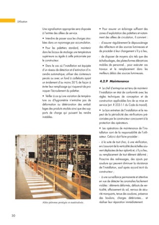 Une signalisation appropriée sera disposée
à l’entrée des allées de service.
• Interdire de passer sous les charges stoc-
kées dans un rayonnage par accumulation.
• Pour les palettiers standard, maintenir
dans les locaux de stockage une température
supérieure ou égale à celle préconisée par
le constructeur.
• Dans le cas où l’installation est équipée
d’un réseau de détection et d’extinction d’in-
cendie automatique, utiliser des conteneurs
percés ou avec un fond à caillebotis ayant
un évidement d’au moins 50 % de façon à
éviter leur remplissage qui risquerait de pro-
voquer l’écroulement du palettier.
• Veiller à ce qu’une variation de tempéra-
ture ou d’hygrométrie n’entraîne pas de
déformation ou détérioration des embal-
lages des produits stockés ainsi que des sup-
ports de charge qui puissent les rendre
instables.
• Pour assurer un éclairage suffisant des
zones d’exploitation des palettiers et notam-
ment des allées de circulation, il convient :
- d’assurer régulièrement le dépoussiérage
des réflecteurs et des sources lumineuses et
de procéder à leur changement s’il y a lieu,
- de disposer de moyens sûrs tels que des
échafaudages, des plates-formes élévatrices
mobiles de personnel... pour exécuter ces
travaux et le remplacement dans les
meilleurs délais des sources lumineuses.
4.2.9 Maintenance
• Le chef d’entreprise est tenu de maintenir
l’installation en état de conformité avec les
règles techniques de conception et de
construction applicables lors de sa mise en
service (art. R 233-1-1 du Code du travail).
• Le bon entretien de l’installation et le res-
pect de la périodicité des vérifications pré-
conisées par le constructeur concourent à la
protection des opérateurs.
• Les opérations de maintenance de l’ins-
tallation sont de la responsabilité de l’utili-
sateur. Celui-ci doit faire procéder :
- à la suite de tout choc, à une vérification,
en s’assurant de la verticalité des échelles sou-
vent déplacées de leur aplomb et, s’il y a lieu,
au remplacement de tout élément déformé ;
Proscrire des redressages, des ajouts par
soudure qui peuvent diminuer la résistance
de l’installation, sauf après accord écrit du
constructeur ;
- à une surveillance permanente et attentive
en vue de détecter les anomalies facilement
visibles : éléments déformés, défauts de ver-
ticalité, affaissement du sol, verrous de sécu-
rité manquants, tenue des soudures, présence
des boulons, charges détériorées... et
réaliser leur réparation immédiatement.
Utilisation
30
Allée piétonne protégée et matérialisée.
 