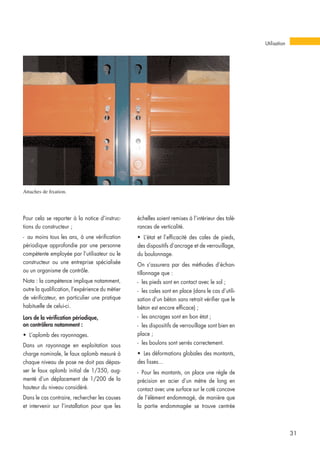 Pour cela se reporter à la notice d’instruc-
tions du constructeur ;
- au moins tous les ans, à une vérification
périodique approfondie par une personne
compétente employée par l’utilisateur ou le
constructeur ou une entreprise spécialisée
ou un organisme de contrôle.
Nota : la compétence implique notamment,
outre la qualification, l’expérience du métier
de vérificateur, en particulier une pratique
habituelle de celui-ci.
Lors de la vérification périodique,
on contrôlera notamment :
• L’aplomb des rayonnages.
Dans un rayonnage en exploitation sous
charge nominale, le faux aplomb mesuré à
chaque niveau de pose ne doit pas dépas-
ser le faux aplomb initial de 1/350, aug-
menté d’un déplacement de 1/200 de la
hauteur du niveau considéré.
Dans le cas contraire, rechercher les causes
et intervenir sur l’installation pour que les
échelles soient remises à l’intérieur des tolé-
rances de verticalité.
• L’état et l’efficacité des cales de pieds,
des dispositifs d’ancrage et de verrouillage,
du boulonnage.
On s’assurera par des méthodes d’échan-
tillonnage que :
- les pieds sont en contact avec le sol ;
- les cales sont en place (dans le cas d’utili-
sation d’un béton sans retrait vérifier que le
béton est encore efficace) ;
- les ancrages sont en bon état ;
- les dispositifs de verrouillage sont bien en
place ;
- les boulons sont serrés correctement.
• Les déformations globales des montants,
des lisses...
- Pour les montants, on place une règle de
précision en acier d’un mètre de long en
contact avec une surface sur le coté concave
de l’élément endommagé, de manière que
la partie endommagée se trouve centrée
Utilisation
31
Attaches de fixation.
 
