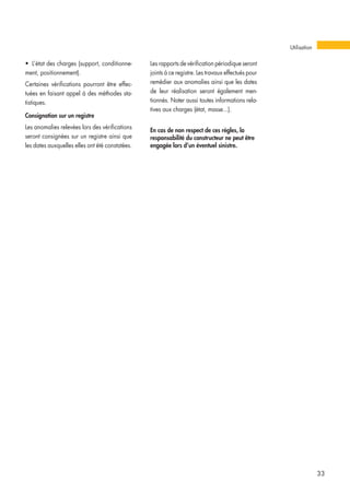 • L’état des charges (support, conditionne-
ment, positionnement).
Certaines vérifications pourront être effec-
tuées en faisant appel à des méthodes sta-
tistiques.
Consignation sur un registre
Les anomalies relevées lors des vérifications
seront consignées sur un registre ainsi que
les dates auxquelles elles ont été constatées.
Les rapports de vérification périodique seront
joints à ce registre. Les travaux effectués pour
remédier aux anomalies ainsi que les dates
de leur réalisation seront également men-
tionnés. Noter aussi toutes informations rela-
tives aux charges (état, masse...).
En cas de non respect de ces règles, la
responsabilité du constructeur ne peut être
engagée lors d’un éventuel sinistre.
33
Utilisation
 