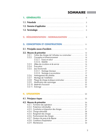 1. GÉNÉRALITÉS . . . . . . . . . . . . . . . . . . . . . . . . . . . . . . . . . . . . 5
1.1. Préambule . . . . . . . . . . . . . . . . . . . . . . . . . . . . . . . . . . . . . . . . . . . . 5
1.2. Domaine d’application . . . . . . . . . . . . . . . . . . . . . . . . . . . . . . . . . . . 5
1.3. Terminologie . . . . . . . . . . . . . . . . . . . . . . . . . . . . . . . . . . . . . . . . . . . 5
2. RÉGLEMENTATION - NORMALISATION . . . . . . . . . . . . . 9
3. CONCEPTION ET CONSTRUCTION . . . . . . . . . . . . . . . . . . 11
3.1. Principales causes d’accidents . . . . . . . . . . . . . . . . . . . . . . . . . . . . . . 11
3.2. Mesures de prévention . . . . . . . . . . . . . . . . . . . . . . . . . . . . . . . . . . . 12
3.2.1. Cahier des charges de l’utilisateur au constructeur . . . . . . . . . . . 12
3.2.2. Conception et dimensionnement . . . . . . . . . . . . . . . . . . . . . . . 14
3.2.2.1. Essais et calcul . . . . . . . . . . . . . . . . . . . . . . . . . . . . 15
3.2.2.2. Stabilité . . . . . . . . . . . . . . . . . . . . . . . . . . . . . . . . . 15
3.2.3. Allées de circulation et de service . . . . . . . . . . . . . . . . . . . . . . 16
3.2.4. Évacuation . . . . . . . . . . . . . . . . . . . . . . . . . . . . . . . . . . . . . . 17
3.2.5. Jeux fonctionnels . . . . . . . . . . . . . . . . . . . . . . . . . . . . . . . . . . 17
3.2.5.1. Stockage classique . . . . . . . . . . . . . . . . . . . . . . . . . . 17
3.2.5.2. Stockage à accumulation . . . . . . . . . . . . . . . . . . . . . 17
3.2.6. Aménagement des alvéoles . . . . . . . . . . . . . . . . . . . . . . . . . . . 18
3.2.7. Montage de l’installation . . . . . . . . . . . . . . . . . . . . . . . . . . . . . 20
3.2.8. Plaque de charge et plaque constructeur . . . . . . . . . . . . . . . . . . 22
3.2.9. Modification des rayonnages . . . . . . . . . . . . . . . . . . . . . . . . . 22
3.2.10. Matériels d’occasion . . . . . . . . . . . . . . . . . . . . . . . . . . . . . . . 23
3.2.11. Éclairage . . . . . . . . . . . . . . . . . . . . . . . . . . . . . . . . . . . . . . . 23
4. UTILISATION . . . . . . . . . . . . . . . . . . . . . . . . . . . . . . . . . . . . 25
4.1. Principaux risques . . . . . . . . . . . . . . . . . . . . . . . . . . . . . . . . . . . . . . 25
4.2. Mesures de prévention . . . . . . . . . . . . . . . . . . . . . . . . . . . . . . . . . . . 26
4.2.1. Formation des opérateurs . . . . . . . . . . . . . . . . . . . . . . . . . . . . . 26
4.2.2. Protections individuelles . . . . . . . . . . . . . . . . . . . . . . . . . . . . . . 27
4.2.3. Constitution et disposition des charges . . . . . . . . . . . . . . . . . . . . 27
4.2.4. Charge admissible . . . . . . . . . . . . . . . . . . . . . . . . . . . . . . . . . . 28
4.2.5. Rangement des charges . . . . . . . . . . . . . . . . . . . . . . . . . . . . . . 28
4.2.6. Positionnement des charges . . . . . . . . . . . . . . . . . . . . . . . . . . . . 29
4.2.7. Hauteurs de pose et de dépose . . . . . . . . . . . . . . . . . . . . . . . . . 29
4.2.8. Conditions d’exploitation . . . . . . . . . . . . . . . . . . . . . . . . . . . . . 29
4.2.9. Maintenance . . . . . . . . . . . . . . . . . . . . . . . . . . . . . . . . . . . . . . 30
SOMMAIRE
3
 