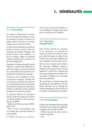 1.1 Préambule
Les surfaces au sol étant le plus souvent limi-
tées, les techniques de stockage en hauteur
qui permettent d’occuper au maximum les
volumes intérieurs des locaux se sont déve-
loppées durant ces dernières années.
La solution la plus répandue pour stocker les
produits en hauteur consiste à utiliser des
rayonnages de stockage métalliques dont
les plus courants sont les « palettiers » ; ce
type de stockage, malgré son apparente
simplicité, présente certains risques pour le
personnel d’exploitation.
Il appartient à l’utilisateur de prendre toutes les
dispositions, notamment dès l’élaboration du
cahier des charges, pour garantir la sécurité
de son personnel lors de la construction, l’ex-
ploitation et la maintenance du rayonnage.
Compte tenu de la complexité du dimen-
sionnement du rayonnage, l’utilisateur doit
se conformer aux indications du constructeur
qui connaît parfaitement les caractéristiques
techniques des composants du rayonnage et
maîtrise les méthodes de calcul permettant
de déterminer ses limites de capacité.
Le constructeur détermine le rayonnage à
partir du cahier des charges de son client et
à l’aide de méthodes de calcul recomman-
dées par le SIMMA :
- Règles de calcul des rayonnages, SIMMA,
édition 1991,
- FEM(1)
10.2.02 : Recommandation pour
la conception des rayonnages statiques en
acier à palettes.
Avant la mise en service de l’installation, il
est souhaitable que l’utilisateur fasse procé-
der à une vérification de l’installation.
1.2 Domaine
d’application
Cette brochure, destinée aux utilisateurs
et aux constructeurs, est consacrée aux
mesures de prévention à mettre en œuvre
pour réduire les risques d‘accidents lors de
l’utilisation des rayonnages métalliques sta-
tiques à palettes ou autres charges unitaires.
Elle traite de la conception et de l’utilisation
des rayonnages métalliques statiques à
palettes ou autres charges unitaires. On peut
également s’y référer pour l’utilisation des
rayonnages à palettes par accumulation, les
rayonnages à tablettes et les rayonnages
dynamiques gravitaires.
Elle ne prend pas en compte les autres types
de stockage, les casiers bâtiments, ni les pro-
blèmes spécifiques liés au stockage des
matières dangereuses qui devront faire l’ob-
jet d’études complémentaires particulières.
1.3 Terminologie
La dénomination des éléments de rayonnages
est celle de la terminologie de la Fédération
européenne de la manutention (FEM) :
- échelles composées de pieds, traverses,
montants, diagonales,
- lisses,
1. GÉNÉRALITÉS
5
(1) Fédération européenne de la manutention.
 