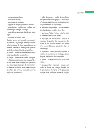 Généralités
7
- connecteurs des lisses,
- verrous de sécurité,
- entretoises de jumelage,
- supports de charges, protections diverses...,
- assemblages traditionnels réalisés par
boulonnage, rivetage, soudage...,
- assemblages spéciaux réalisés par agra-
fages,
- consoles, corbeaux, bras.
Certains termes sont précisés comme suit :
• palettier : rayonnage métallique consti-
tué d’échelles et de lisses agrafables sur les
poteaux, destiné au stockage des produits
généralement conditionnés sur palettes.
• travées : ensemble des alvéoles compris
entre deux échelles consécutives.
• rangée : ensemble de travées contiguës.
• allée ou couloir de service : espace libre
au sol entre deux rangées pour permettre
leur desserte par les engins de manutention.
• allée de circulation : toute allée autre que
les allées de service, empruntée par les
engins de manutention.
• allée de secours : couloir de circulation
exceptionnelle aménagé pour l’évacuation
d’urgence des piétons perpendiculairement
ou parallèlement au rayonnage.
• entretoise de jumelage : liaison entre les
échelles de deux rangées dos à dos.
• portique d’allée : liaison entre les têtes
d’échelles au-dessus des allées.
• stockage par accumulation : autorise le
stockage de palettes les unes derrière les
autres et sur plusieurs niveaux au moyen
d’un chariot élévateur qui pénètre dans le
rayonnage.
• opérateur : toute personne habilitée à
réaliser les opérations de stockage, déstoc-
kage et préparation de commandes.
• piéton : toute personne autre qu’un opé-
rateur.
• charge unitaire maximale : masse maxi-
male de l’unité de charge donnée par
le constructeur et inscrite sur la plaque de
charge située à chaque entrée de rangée.
 