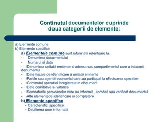 Continutul documentelor cuprinde
doua categorii de elemente:
a) Elemente comune
b) Elemente specifice
a) Elementele comune sunt informatii referitoare la:
- Denumirea documentului
- Numarul si data
- Denumirea unitatii emitente si adresa sau compartimentul care a intocmit
documentul
- Date fiscale de identificare a unitatii emitente
- Partile sau agentii economici care au participat la efectuarea operatiei
- Continutul operatiei inregistrate in document
- Date comitative si valorice
- Semnaturile persoanelor care au intocmit , aprobat sau verificat documentul
- Alte elementede identificare si completare
b) Elemente specifice
- Caracteristici specifice
- Detalierea unor informatii
 