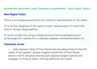 Documented procedures under Emergency preparedness- Main engine failure
Main Engine Failure
This is a very dangerous situation as it results in immobilisation of the vessel.
It is further dangerous if the vessel is under maneuvering or in restricted
area or facing a rough weather.
It can be divided into various categories which forms emergencies such
as Scavange fire, Uptake fire, crankcase explosion, Automation failure etc
Immediate Action -
1. Duty engineer/ Duty officer should take necessary steps to stop the
engine if not engineer already stopped. should Duty officer should
observe traffic situation whereas duty engineer prepare systems for
stoppage. i.e firing of boiler, starting additional Aux Engine
 